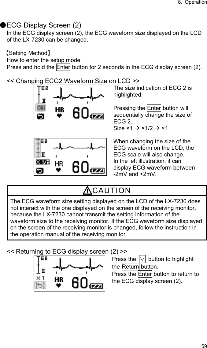 8. Operation 59  ●ECG Display Screen (2) In the ECG display screen (2), the ECG waveform size displayed on the LCD of the LX-7230 can be changed.  【Setting Method】 How to enter the setup mode: Press and hold the Enter button for 2 seconds in the ECG display screen (2).  &lt;&lt; Changing ECG2 Waveform Size on LCD &gt;&gt; The size indication of ECG 2 is highlighted.  Pressing the Enter button will sequentially change the size of ECG 2. Size ×1  ×1/2  ×1   When changing the size of the ECG waveform on the LCD, the ECG scale will also change. In the left illustration, it can display ECG waveform between   -2mV and +2mV.  CAUTION The ECG waveform size setting displayed on the LCD of the LX-7230 does not interact with the one displayed on the screen of the receiving monitor, because the LX-7230 cannot transmit the setting information of the waveform size to the receiving monitor. If the ECG waveform size displayed on the screen of the receiving monitor is changed, follow the instruction in the operation manual of the receiving monitor.  &lt;&lt; Returning to ECG display screen (2) &gt;&gt; Press the  ▽  button to highlight the Return button. Press the Enter button to return to the ECG display screen (2). 