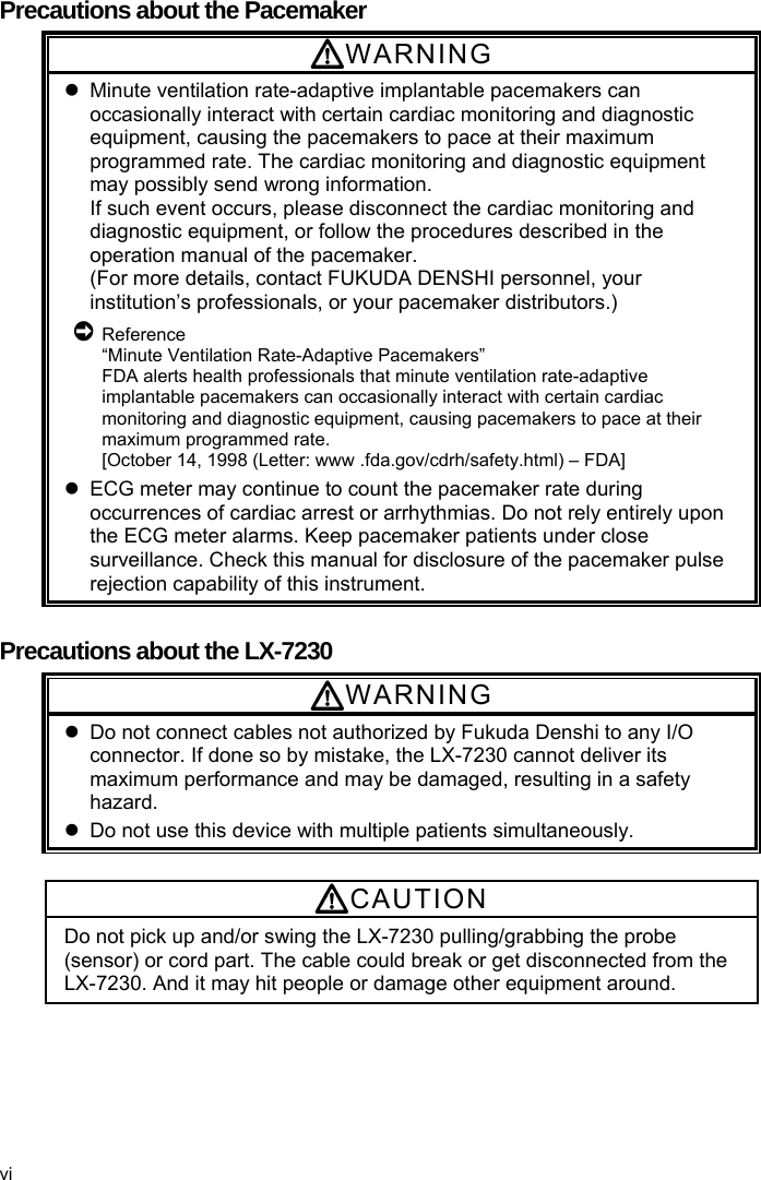  Precautions about the Pacemaker WARNING   Minute ventilation rate-adaptive implantable pacemakers can occasionally interact with certain cardiac monitoring and diagnostic equipment, causing the pacemakers to pace at their maximum programmed rate. The cardiac monitoring and diagnostic equipment may possibly send wrong information. If such event occurs, please disconnect the cardiac monitoring and diagnostic equipment, or follow the procedures described in the operation manual of the pacemaker. (For more details, contact FUKUDA DENSHI personnel, your institution’s professionals, or your pacemaker distributors.)  Reference “Minute Ventilation Rate-Adaptive Pacemakers” FDA alerts health professionals that minute ventilation rate-adaptive implantable pacemakers can occasionally interact with certain cardiac monitoring and diagnostic equipment, causing pacemakers to pace at their maximum programmed rate. [October 14, 1998 (Letter: www .fda.gov/cdrh/safety.html) – FDA]   ECG meter may continue to count the pacemaker rate during occurrences of cardiac arrest or arrhythmias. Do not rely entirely upon the ECG meter alarms. Keep pacemaker patients under close surveillance. Check this manual for disclosure of the pacemaker pulse rejection capability of this instrument.  Precautions about the LX-7230 WARNING   Do not connect cables not authorized by Fukuda Denshi to any I/O connector. If done so by mistake, the LX-7230 cannot deliver its maximum performance and may be damaged, resulting in a safety hazard.   Do not use this device with multiple patients simultaneously.  CAUTION Do not pick up and/or swing the LX-7230 pulling/grabbing the probe (sensor) or cord part. The cable could break or get disconnected from the LX-7230. And it may hit people or damage other equipment around. vi 