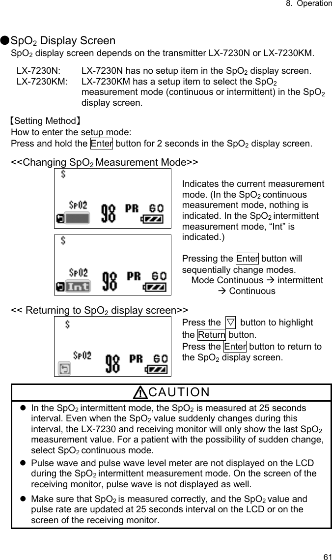 8. Operation 61  ●SpO2 Display Screen SpO2 display screen depends on the transmitter LX-7230N or LX-7230KM.  LX-7230N:  LX-7230N has no setup item in the SpO2 display screen. LX-7230KM:  LX-7230KM has a setup item to select the SpO2 measurement mode (continuous or intermittent) in the SpO2 display screen.  【Setting Method】 How to enter the setup mode: Press and hold the Enter button for 2 seconds in the SpO2 display screen.  &lt;&lt;Changing SpO2 Measurement Mode&gt;&gt;  Indicates the current measurement mode. (In the SpO2 continuous measurement mode, nothing is indicated. In the SpO2 intermittent measurement mode, “Int” is indicated.)   Pressing the Enter button will sequentially change modes. Mode Continuous  intermittent  Continuous  &lt;&lt; Returning to SpO2 display screen&gt;&gt;  Press the  ▽  button to highlight the Return button. Press the Enter button to return to the SpO2 display screen.  CAUTION   In the SpO2 intermittent mode, the SpO2 is measured at 25 seconds interval. Even when the SpO2 value suddenly changes during this interval, the LX-7230 and receiving monitor will only show the last SpO2 measurement value. For a patient with the possibility of sudden change, select SpO2 continuous mode.   Pulse wave and pulse wave level meter are not displayed on the LCD during the SpO2 intermittent measurement mode. On the screen of the receiving monitor, pulse wave is not displayed as well.   Make sure that SpO2 is measured correctly, and the SpO2 value and pulse rate are updated at 25 seconds interval on the LCD or on the screen of the receiving monitor. 