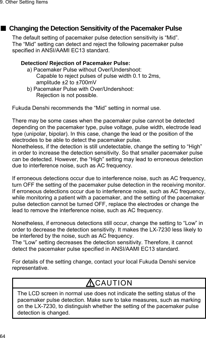 9. Other Setting Items 64  ■ Changing the Detection Sensitivity of the Pacemaker Pulse The default setting of pacemaker pulse detection sensitivity is “Mid”. The “Mid” setting can detect and reject the following pacemaker pulse specified in ANSI/AAMI EC13 standard.  Detection/ Rejection of Pacemaker Pulse: a) Pacemaker Pulse without Over/Undershoot: Capable to reject pulses of pulse width 0.1 to 2ms, amplitude ±2 to ±700mV b) Pacemaker Pulse with Over/Undershoot:   Rejection is not possible.  Fukuda Denshi recommends the “Mid” setting in normal use.  There may be some cases when the pacemaker pulse cannot be detected depending on the pacemaker type, pulse voltage, pulse width, electrode lead type (unipolar, bipolar). In this case, change the lead or the position of the electrodes to be able to detect the pacemaker pulse. Nonetheless, if the detection is still undetectable, change the setting to “High” in order to increase the detection sensitivity. So that smaller pacemaker pulse can be detected. However, the “High” setting may lead to erroneous detection due to interference noise, such as AC frequency.  If erroneous detections occur due to interference noise, such as AC frequency, turn OFF the setting of the pacemaker pulse detection in the receiving monitor. If erroneous detections occur due to interference noise, such as AC frequency, while monitoring a patient with a pacemaker, and the setting of the pacemaker pulse detection cannot be turned OFF, replace the electrodes or change the lead to remove the interference noise, such as AC frequency.  Nonetheless, if erroneous detections still occur, change the setting to “Low” in order to decrease the detection sensitivity. It makes the LX-7230 less likely to be interfered by the noise, such as AC frequency. The “Low” setting decreases the detection sensitivity. Therefore, it cannot detect the pacemaker pulse specified in ANSI/AAMI EC13 standard.  For details of the setting change, contact your local Fukuda Denshi service representative.  CAUTION The LCD screen in normal use does not indicate the setting status of the pacemaker pulse detection. Make sure to take measures, such as marking on the LX-7230, to distinguish whether the setting of the pacemaker pulse detection is changed. 