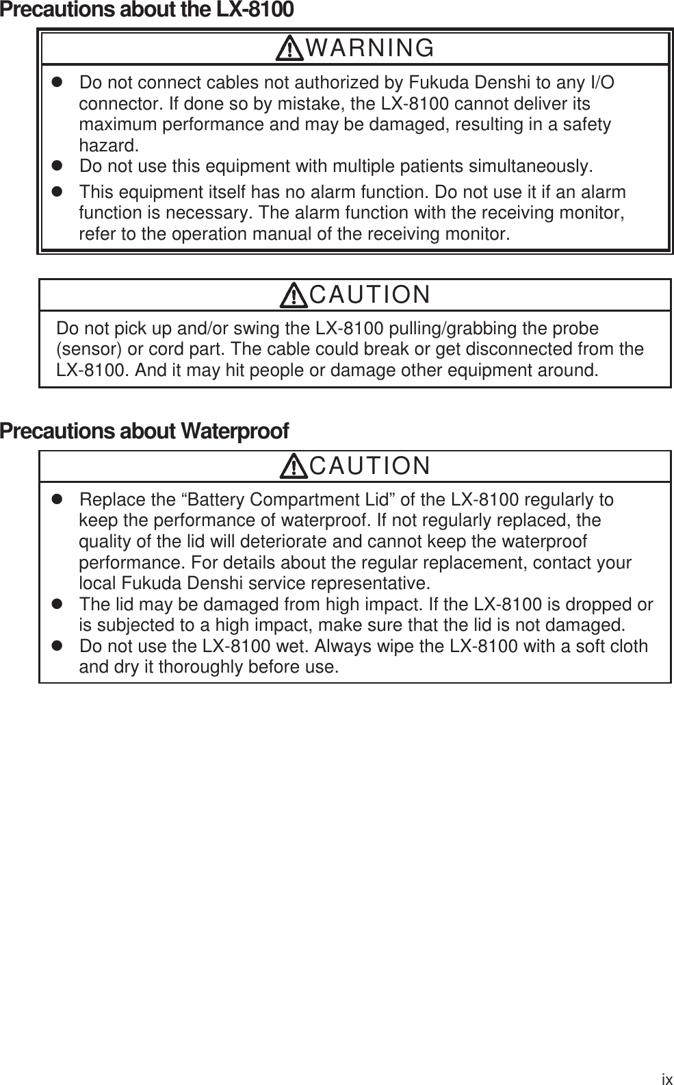 ix Precautions about the LX-8100 WARNING z  Do not connect cables not authorized by Fukuda Denshi to any I/O connector. If done so by mistake, the LX-8100 cannot deliver its maximum performance and may be damaged, resulting in a safety hazard. z  Do not use this equipment with multiple patients simultaneously. z  This equipment itself has no alarm function. Do not use it if an alarm function is necessary. The alarm function with the receiving monitor, refer to the operation manual of the receiving monitor. CAUTION Do not pick up and/or swing the LX-8100 pulling/grabbing the probe (sensor) or cord part. The cable could break or get disconnected from the LX-8100. And it may hit people or damage other equipment around. Precautions about Waterproof CAUTION z  Replace the “Battery Compartment Lid” of the LX-8100 regularly to keep the performance of waterproof. If not regularly replaced, the quality of the lid will deteriorate and cannot keep the waterproof performance. For details about the regular replacement, contact your local Fukuda Denshi service representative. z  The lid may be damaged from high impact. If the LX-8100 is dropped or is subjected to a high impact, make sure that the lid is not damaged. z  Do not use the LX-8100 wet. Always wipe the LX-8100 with a soft cloth and dry it thoroughly before use.   