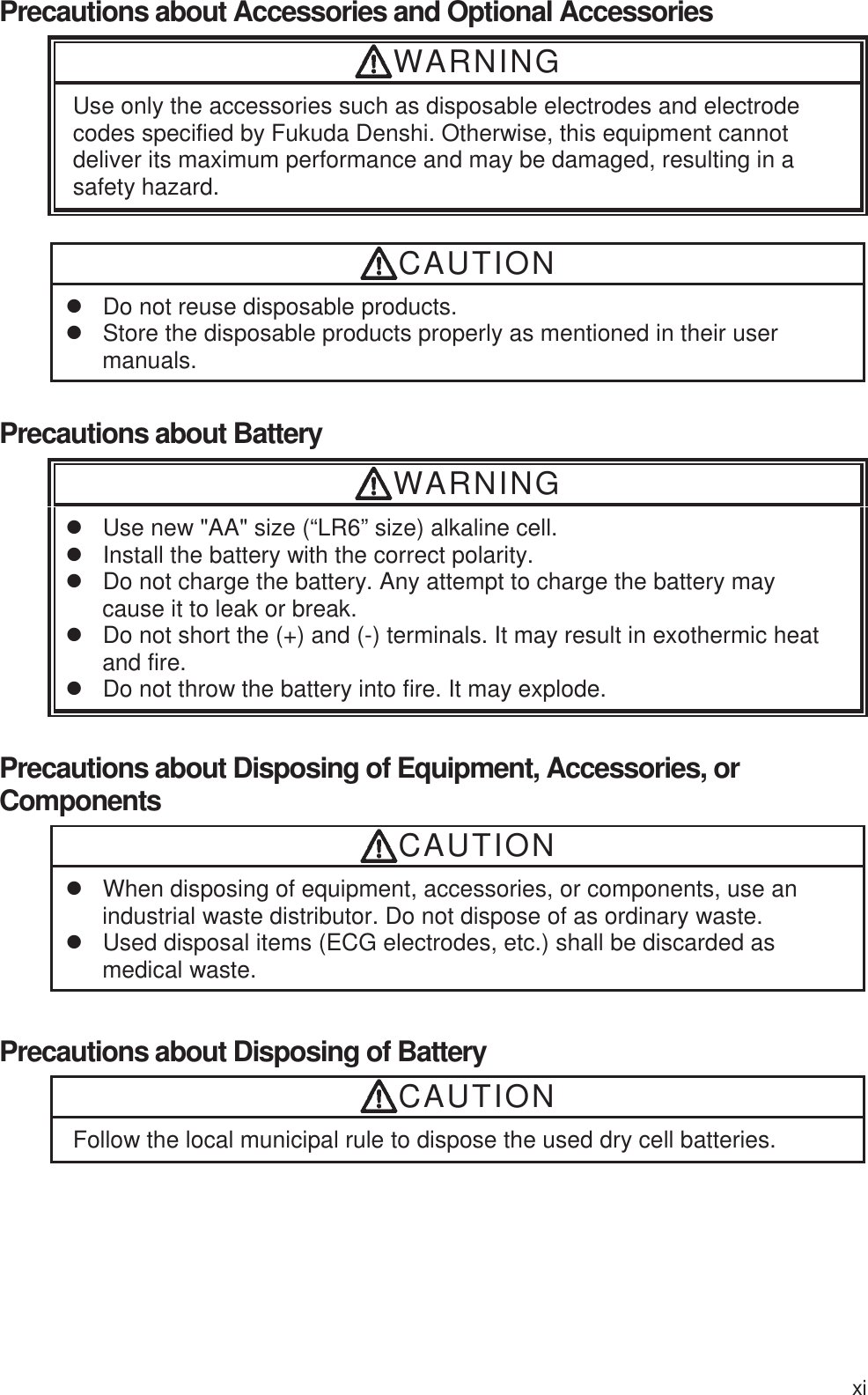 xi Precautions about Accessories and Optional Accessories WARNING Use only the accessories such as disposable electrodes and electrode codes specified by Fukuda Denshi. Otherwise, this equipment cannot deliver its maximum performance and may be damaged, resulting in a safety hazard.  CAUTION z  Do not reuse disposable products.   z  Store the disposable products properly as mentioned in their user manuals.  Precautions about Battery WARNING z  Use new &quot;AA&quot; size (“LR6” size) alkaline cell. z  Install the battery with the correct polarity. z  Do not charge the battery. Any attempt to charge the battery may cause it to leak or break. z  Do not short the (+) and (-) terminals. It may result in exothermic heat and fire. z  Do not throw the battery into fire. It may explode.  Precautions about Disposing of Equipment, Accessories, or Components CAUTION z  When disposing of equipment, accessories, or components, use an industrial waste distributor. Do not dispose of as ordinary waste. z  Used disposal items (ECG electrodes, etc.) shall be discarded as medical waste. Precautions about Disposing of Battery CAUTION Follow the local municipal rule to dispose the used dry cell batteries.   