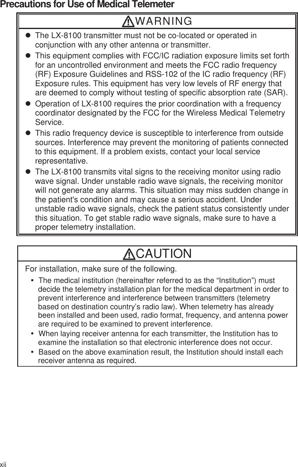 xii  Precautions for Use of Medical Telemeter WARNING z  The LX-8100 transmitter must not be co-located or operated in conjunction with any other antenna or transmitter. z  This equipment complies with FCC/IC radiation exposure limits set forth for an uncontrolled environment and meets the FCC radio frequency (RF) Exposure Guidelines and RSS-102 of the IC radio frequency (RF) Exposure rules. This equipment has very low levels of RF energy that are deemed to comply without testing of specific absorption rate (SAR).z  Operation of LX-8100 requires the prior coordination with a frequency coordinator designated by the FCC for the Wireless Medical Telemetry Service.  z  This radio frequency device is susceptible to interference from outside sources. Interference may prevent the monitoring of patients connected to this equipment. If a problem exists, contact your local service representative. z  The LX-8100 transmits vital signs to the receiving monitor using radio wave signal. Under unstable radio wave signals, the receiving monitor will not generate any alarms. This situation may miss sudden change in the patient&apos;s condition and may cause a serious accident. Under unstable radio wave signals, check the patient status consistently under this situation. To get stable radio wave signals, make sure to have a proper telemetry installation.  CAUTION For installation, make sure of the following. y  The medical institution (hereinafter referred to as the “Institution”) must decide the telemetry installation plan for the medical department in order to prevent interference and interference between transmitters (telemetry based on destination country’s radio law). When telemetry has already been installed and been used, radio format, frequency, and antenna power are required to be examined to prevent interference. y  When laying receiver antenna for each transmitter, the Institution has to examine the installation so that electronic interference does not occur. y  Based on the above examination result, the Institution should install each receiver antenna as required. 