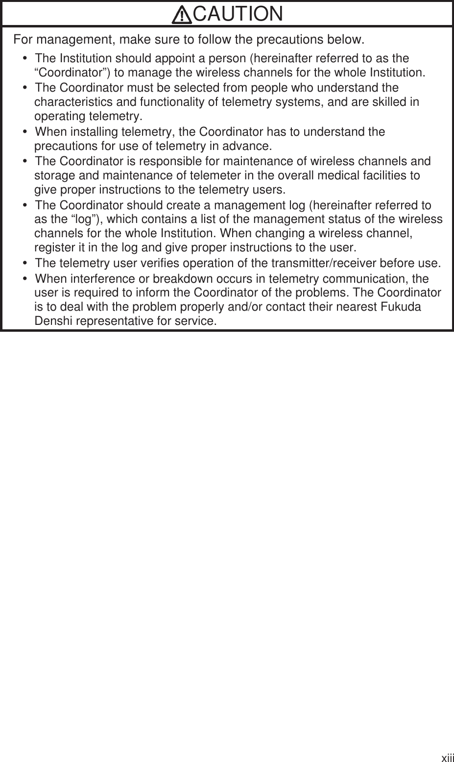 xiii CAUTIONFor management, make sure to follow the precautions below. y  The Institution should appoint a person (hereinafter referred to as the “Coordinator”) to manage the wireless channels for the whole Institution. y  The Coordinator must be selected from people who understand the characteristics and functionality of telemetry systems, and are skilled in operating telemetry. y  When installing telemetry, the Coordinator has to understand the precautions for use of telemetry in advance. y  The Coordinator is responsible for maintenance of wireless channels and storage and maintenance of telemeter in the overall medical facilities to give proper instructions to the telemetry users. y  The Coordinator should create a management log (hereinafter referred to as the “log”), which contains a list of the management status of the wireless channels for the whole Institution. When changing a wireless channel, register it in the log and give proper instructions to the user. y  The telemetry user verifies operation of the transmitter/receiver before use.y  When interference or breakdown occurs in telemetry communication, the user is required to inform the Coordinator of the problems. The Coordinator is to deal with the problem properly and/or contact their nearest Fukuda Denshi representative for service.  