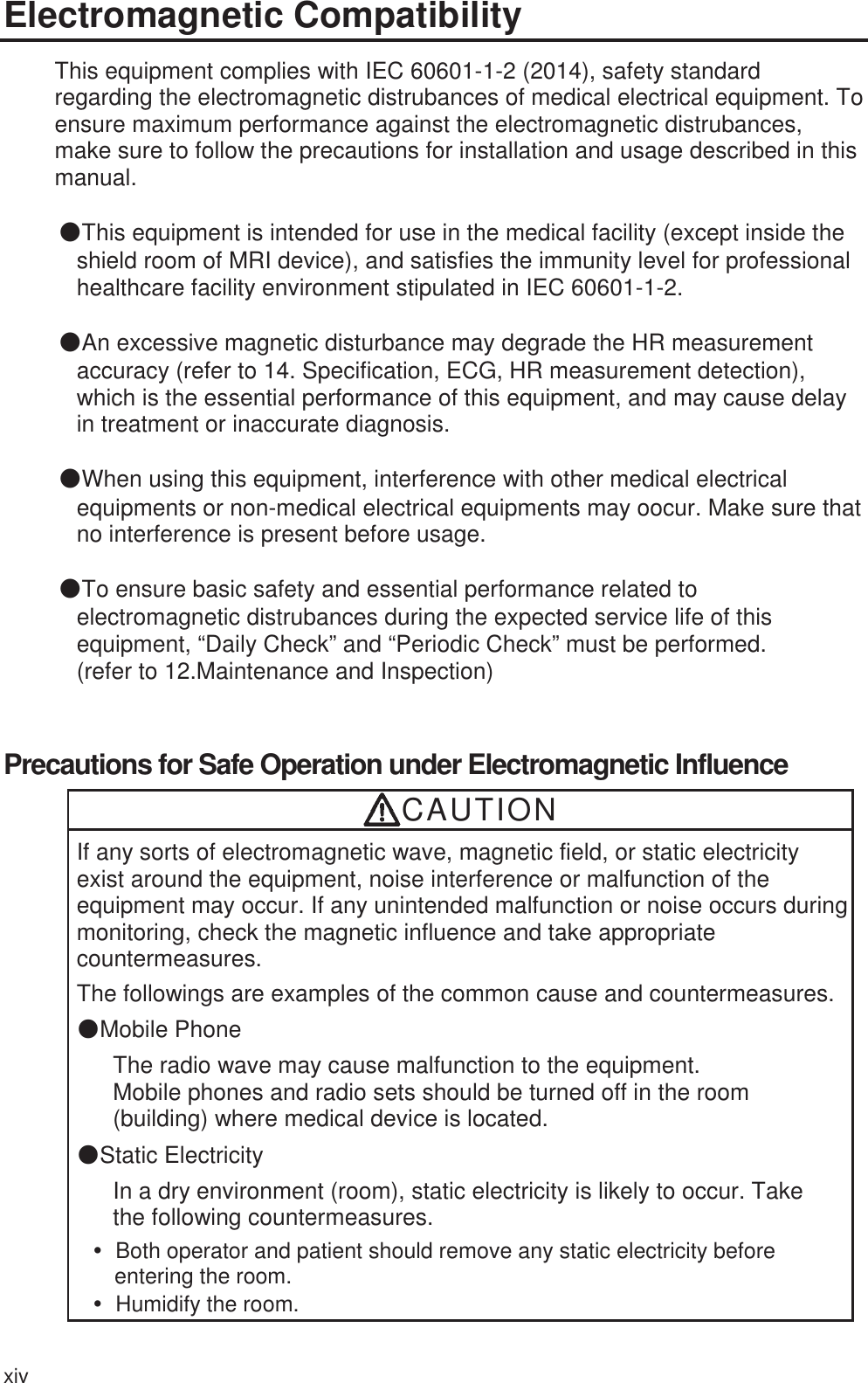 xiv Electromagnetic Compatibility This equipment complies with IEC 60601-1-2 (2014), safety standard regarding the electromagnetic distrubances of medical electrical equipment. To ensure maximum performance against the electromagnetic distrubances, make sure to follow the precautions for installation and usage described in this manual.  ŪThis equipment is intended for use in the medical facility (except inside the shield room of MRI device), and satisfies the immunity level for professional healthcare facility environment stipulated in IEC 60601-1-2.  ŪAn excessive magnetic disturbance may degrade the HR measurement accuracy (refer to 14. Specification, ECG, HR measurement detection), which is the essential performance of this equipment, and may cause delay in treatment or inaccurate diagnosis.  ŪWhen using this equipment, interference with other medical electrical equipments or non-medical electrical equipments may oocur. Make sure that no interference is present before usage.  ŪTo ensure basic safety and essential performance related to electromagnetic distrubances during the expected service life of this equipment, “Daily Check” and “Periodic Check” must be performed. (refer to 12.Maintenance and Inspection)  Precautions for Safe Operation under Electromagnetic Influence CAUTION If any sorts of electromagnetic wave, magnetic field, or static electricity exist around the equipment, noise interference or malfunction of the equipment may occur. If any unintended malfunction or noise occurs during monitoring, check the magnetic influence and take appropriate countermeasures.  The followings are examples of the common cause and countermeasures.ەMobile Phone The radio wave may cause malfunction to the equipment.   Mobile phones and radio sets should be turned off in the room (building) where medical device is located. ەStatic Electricity In a dry environment (room), static electricity is likely to occur. Take the following countermeasures. y  Both operator and patient should remove any static electricity before entering the room. y Humidify the room. 