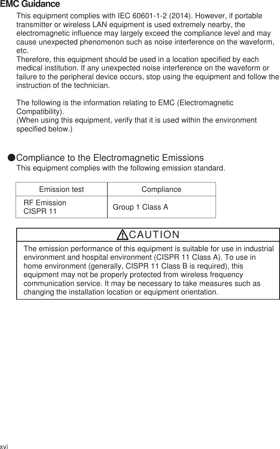 xvi EMC Guidance This equipment complies with IEC 60601-1-2 (2014). However, if portable transmitter or wireless LAN equipment is used extremely nearby, the electromagnetic influence may largely exceed the compliance level and may cause unexpected phenomenon such as noise interference on the waveform, etc. Therefore, this equipment should be used in a location specified by each medical institution. If any unexpected noise interference on the waveform or failure to the peripheral device occurs, stop using the equipment and follow the instruction of the technician.  The following is the information relating to EMC (Electromagnetic Compatibility). (When using this equipment, verify that it is used within the environment specified below.)  䖃Compliance to the Electromagnetic Emissions This equipment complies with the following emission standard. Emission test  Compliance RF Emission CISPR 11  Group 1 Class A CAUTION The emission performance of this equipment is suitable for use in industrial environment and hospital environment (CISPR 11 Class A). To use in home environment (generally, CISPR 11 Class B is required), this equipment may not be properly protected from wireless frequency communication service. It may be necessary to take measures such as changing the installation location or equipment orientation. 