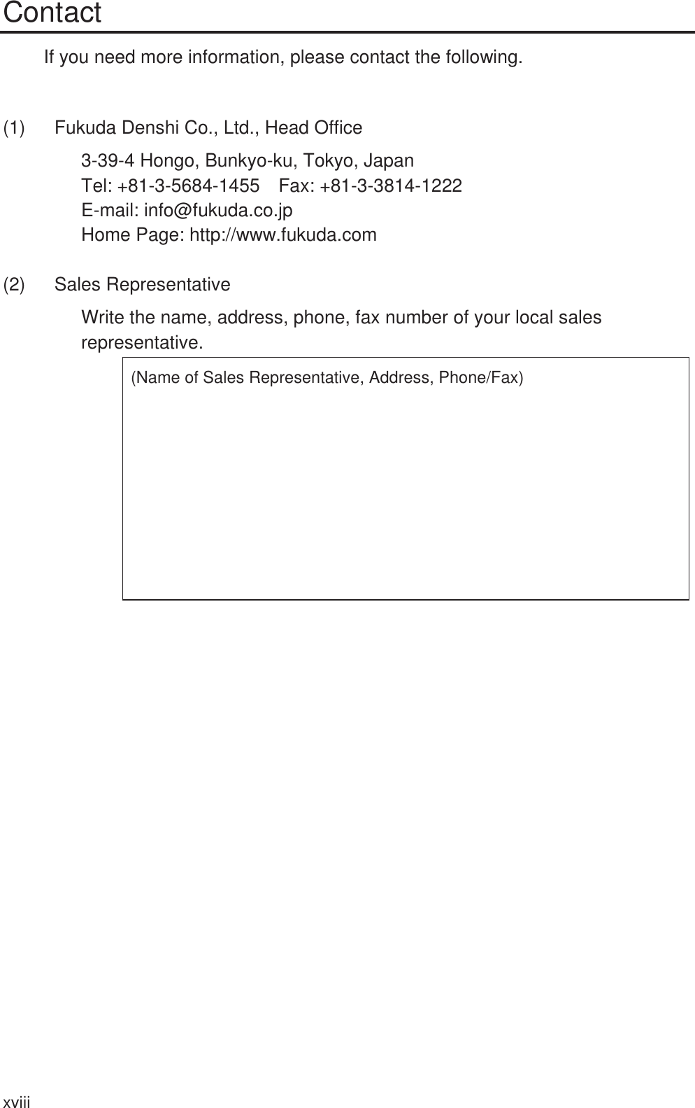 xviii Contact If you need more information, please contact the following.  (1)  Fukuda Denshi Co., Ltd., Head Office 3-39-4 Hongo, Bunkyo-ku, Tokyo, Japan Tel: +81-3-5684-1455  Fax: +81-3-3814-1222 E-mail: info@fukuda.co.jp Home Page: http://www.fukuda.com (2) Sales Representative Write the name, address, phone, fax number of your local sales representative. (Name of Sales Representative, Address, Phone/Fax) 