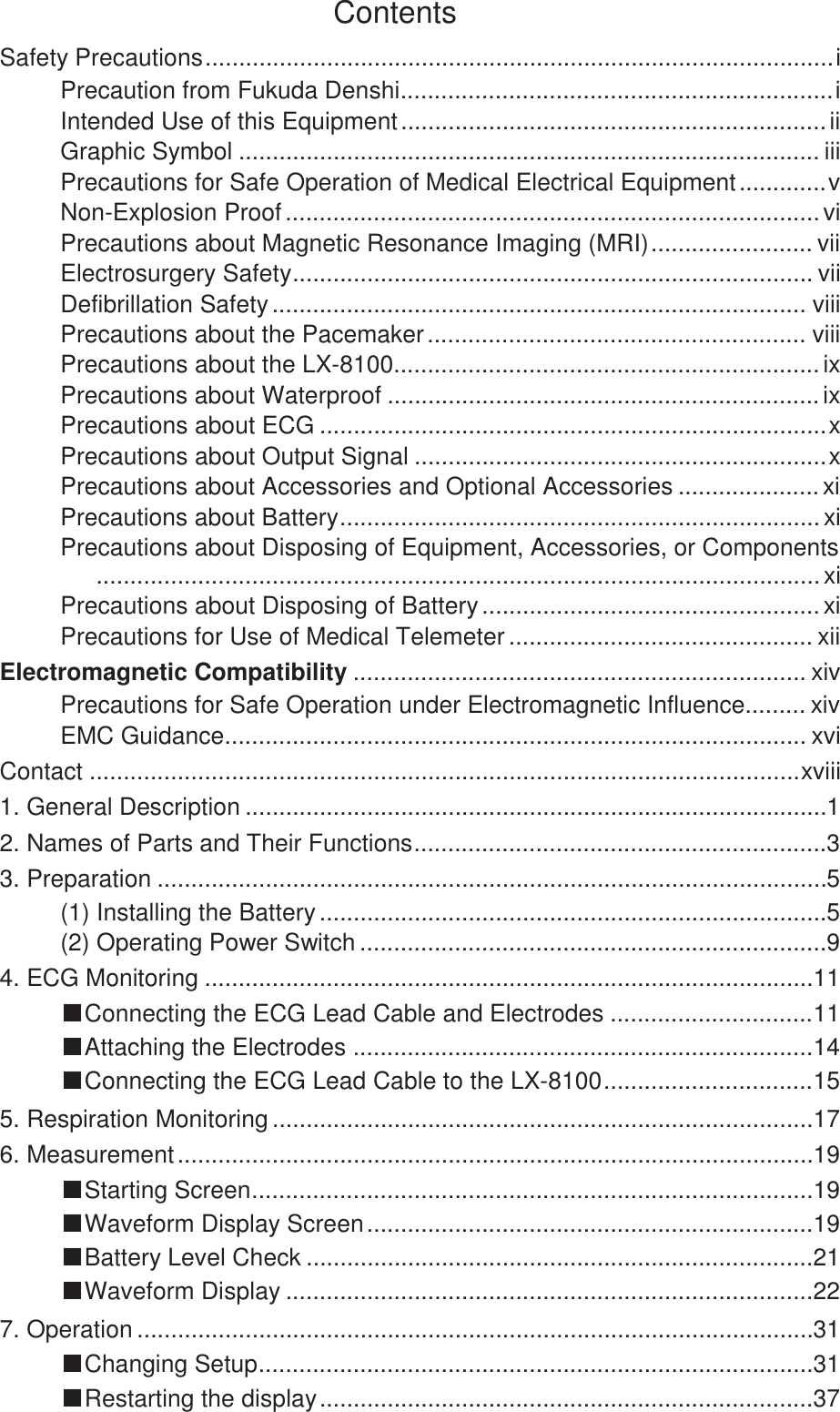  Contents Safety Precautions ............................................................................................. i Precaution from Fukuda Denshi ................................................................ i Intended Use of this Equipment ............................................................... ii Graphic Symbol ...................................................................................... iii Precautions for Safe Operation of Medical Electrical Equipment ............. v Non-Explosion Proof ............................................................................... vi Precautions about Magnetic Resonance Imaging (MRI) ........................ vii Electrosurgery Safety .............................................................................  vii Defibrillation Safety ............................................................................... viii Precautions about the Pacemaker ........................................................  viii Precautions about the LX-8100 ............................................................... ix Precautions about Waterproof ................................................................ ix Precautions about ECG ........................................................................... x Precautions about Output Signal ............................................................. x Precautions about Accessories and Optional Accessories ..................... xi Precautions about Battery ....................................................................... xi Precautions about Disposing of Equipment, Accessories, or Components ........................................................................................................... xi Precautions about Disposing of Battery .................................................. xi Precautions for Use of Medical Telemeter ............................................. xii Electromagnetic Compatibility ................................................................... xiv Precautions for Safe Operation under Electromagnetic Influence ......... xiv EMC Guidance ...................................................................................... xvi Contact ......................................................................................................... xviii 1. General Description ...................................................................................... 1 2. Names of Parts and Their Functions ............................................................. 3 3. Preparation ................................................................................................... 5 (1) Installing the Battery ........................................................................... 5 (2) Operating Power Switch ..................................................................... 9 4. ECG Monitoring .......................................................................................... 11 ŠConnecting the ECG Lead Cable and Electrodes .............................. 11 ŠAttaching the Electrodes .................................................................... 14 ŠConnecting the ECG Lead Cable to the LX-8100 ............................... 15 5. Respiration Monitoring ................................................................................ 17 6. Measurement .............................................................................................. 19 ŠStarting Screen ................................................................................... 19 ŠWaveform Display Screen .................................................................. 19 ŠBattery Level Check ........................................................................... 21 ŠWaveform Display .............................................................................. 22 7. Operation .................................................................................................... 31 ŠChanging Setup .................................................................................. 31 ŠRestarting the display ......................................................................... 37 