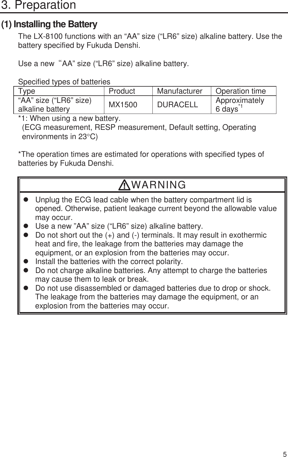  5 3. Preparation (1) Installing the Battery The LX-8100 functions with an “AA” size (“LR6” size) alkaline battery. Use the battery specified by Fukuda Denshi.  Use a newßAA” size (“LR6” size) alkaline battery.  Specified types of batteries Type Product Manufacturer Operation time “AA” size (“LR6” size) alkaline battery  MX1500 DURACELL Approximately  6 days*1 *1: When using a new battery. (ECG measurement, RESP measurement, Default setting, Operating environments in 23qC)  *The operation times are estimated for operations with specified types of batteries by Fukuda Denshi.  WARNING z  Unplug the ECG lead cable when the battery compartment lid is opened. Otherwise, patient leakage current beyond the allowable value may occur. z  Use a new ”AA” size (“LR6” size) alkaline battery. z  Do not short out the (+) and (-) terminals. It may result in exothermic heat and fire, the leakage from the batteries may damage the equipment, or an explosion from the batteries may occur. z  Install the batteries with the correct polarity.   z  Do not charge alkaline batteries. Any attempt to charge the batteries may cause them to leak or break. z  Do not use disassembled or damaged batteries due to drop or shock. The leakage from the batteries may damage the equipment, or an explosion from the batteries may occur. 