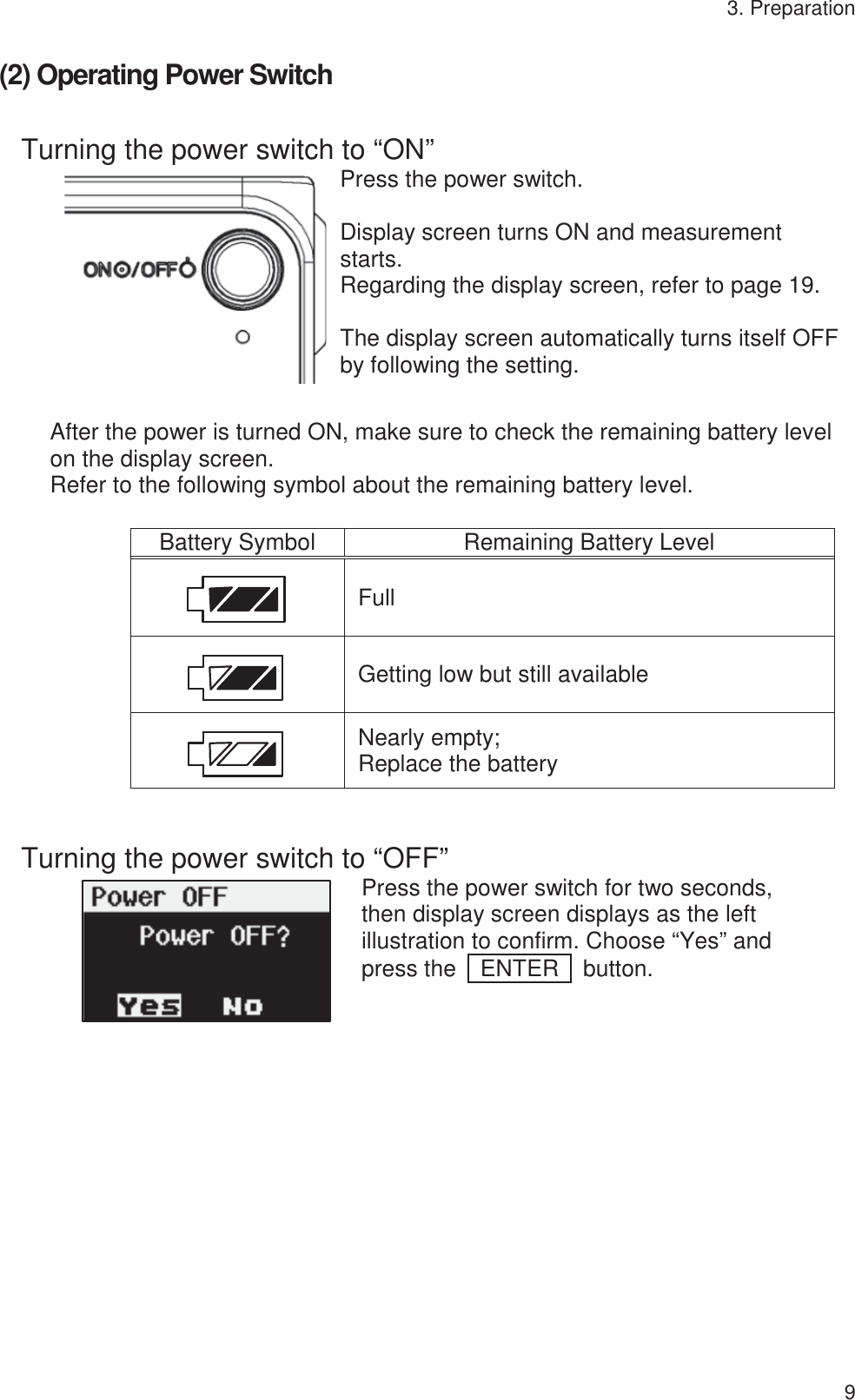 3. Preparation 9 (2) Operating Power Switch Turning the power switch to “ON” Press the power switch.  Display screen turns ON and measurement starts. Regarding the display screen, refer to page 19.  The display screen automatically turns itself OFF by following the setting. After the power is turned ON, make sure to check the remaining battery level on the display screen. Refer to the following symbol about the remaining battery level. Battery SymbolRemaining Battery LevelFullGetting low but still availableNearly empty; Replace the battery  Turning the power switch to “OFF” Press the power switch for two seconds, then display screen displays as the left illustration to confirm. Choose “Yes” and press the  ENTER  button.   