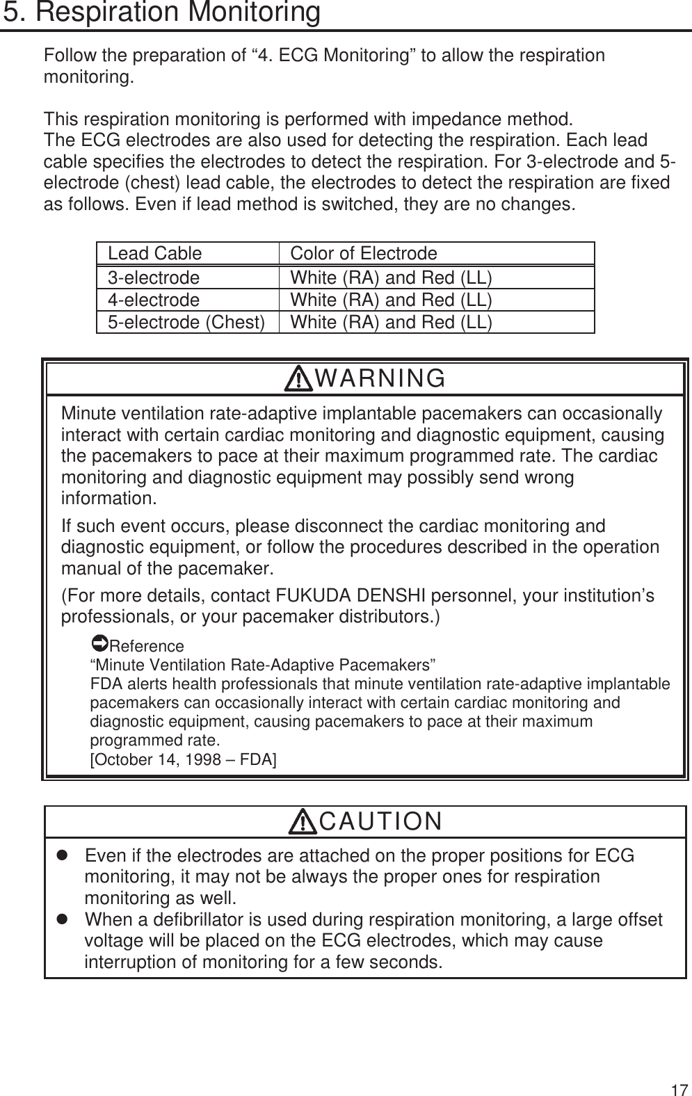  17 5. Respiration Monitoring Follow the preparation of “4. ECG Monitoring” to allow the respiration monitoring.  This respiration monitoring is performed with impedance method. The ECG electrodes are also used for detecting the respiration. Each lead cable specifies the electrodes to detect the respiration. For 3-electrode and 5-electrode (chest) lead cable, the electrodes to detect the respiration are fixed as follows. Even if lead method is switched, they are no changes.  Lead Cable  Color of Electrode 3-electrode  White (RA) and Red (LL) 4-electrode  White (RA) and Red (LL) 5-electrode (Chest) White (RA) and Red (LL) WARNING Minute ventilation rate-adaptive implantable pacemakers can occasionally interact with certain cardiac monitoring and diagnostic equipment, causing the pacemakers to pace at their maximum programmed rate. The cardiac monitoring and diagnostic equipment may possibly send wrong information. If such event occurs, please disconnect the cardiac monitoring and diagnostic equipment, or follow the procedures described in the operation manual of the pacemaker. (For more details, contact FUKUDA DENSHI personnel, your institution’s professionals, or your pacemaker distributors.) Reference “Minute Ventilation Rate-Adaptive Pacemakers” FDA alerts health professionals that minute ventilation rate-adaptive implantable pacemakers can occasionally interact with certain cardiac monitoring and diagnostic equipment, causing pacemakers to pace at their maximum programmed rate. [October 14, 1998 – FDA] CAUTION z  Even if the electrodes are attached on the proper positions for ECG monitoring, it may not be always the proper ones for respiration monitoring as well. z  When a defibrillator is used during respiration monitoring, a large offset voltage will be placed on the ECG electrodes, which may cause interruption of monitoring for a few seconds.  