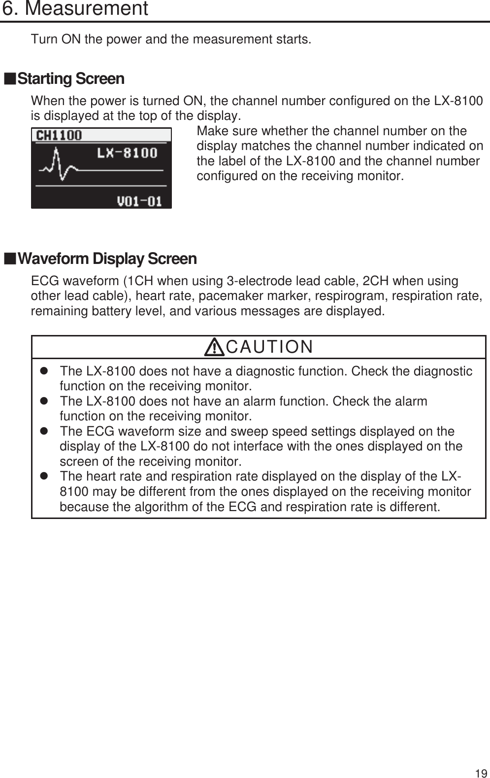  19 6. Measurement Turn ON the power and the measurement starts. 䕔Starting Screen When the power is turned ON, the channel number configured on the LX-8100 is displayed at the top of the display.        Make sure whether the channel number on the display matches the channel number indicated on the label of the LX-8100 and the channel number configured on the receiving monitor.   䕔Waveform Display Screen ECG waveform (1CH when using 3-electrode lead cable, 2CH when using other lead cable), heart rate, pacemaker marker, respirogram, respiration rate, remaining battery level, and various messages are displayed. CAUTION z  The LX-8100 does not have a diagnostic function. Check the diagnostic function on the receiving monitor. z  The LX-8100 does not have an alarm function. Check the alarm function on the receiving monitor. z  The ECG waveform size and sweep speed settings displayed on the display of the LX-8100 do not interface with the ones displayed on the screen of the receiving monitor. z  The heart rate and respiration rate displayed on the display of the LX-8100 may be different from the ones displayed on the receiving monitor because the algorithm of the ECG and respiration rate is different. 