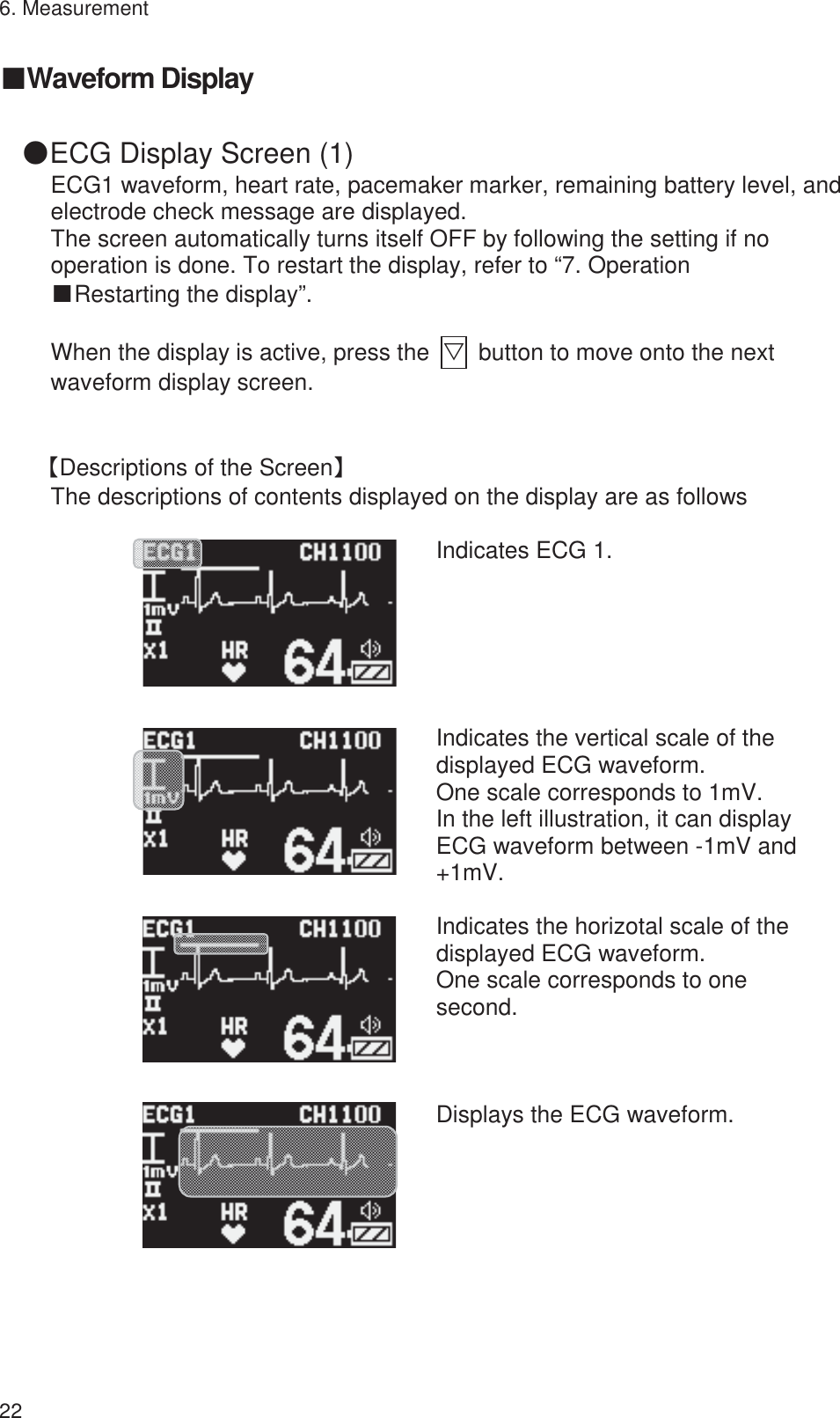 6. Measurement 22 䕔Waveform Display 䖃ECG Display Screen (1) ECG1 waveform, heart rate, pacemaker marker, remaining battery level, and electrode check message are displayed. The screen automatically turns itself OFF by following the setting if no operation is done. To restart the display, refer to “7. Operation   ŠRestarting the display”.  When the display is active, press the  ť  button to move onto the next waveform display screen.  ࠙Descriptions of the Screenࠚ The descriptions of contents displayed on the display are as follows        Indicates ECG 1.          Indicates the vertical scale of the displayed ECG waveform. One scale corresponds to 1mV. In the left illustration, it can display ECG waveform between -1mV and +1mV.         Indicates the horizotal scale of the displayed ECG waveform. One scale corresponds to one second.         Displays the ECG waveform.    