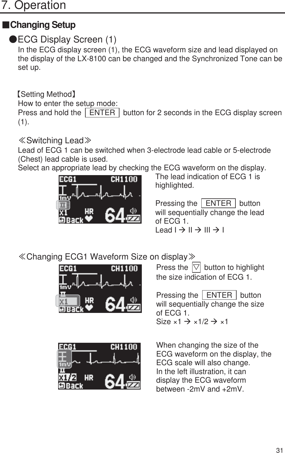  31 7. Operation 䕔Changing Setup 䖃ECG Display Screen (1) In the ECG display screen (1), the ECG waveform size and lead displayed on the display of the LX-8100 can be changed and the Synchronized Tone can be set up.   ࠙Setting Methodࠚ How to enter the setup mode: Press and hold the    ENTER    button for 2 seconds in the ECG display screen (1).  䍾Switching Lead䍿 Lead of ECG 1 can be switched when 3-electrode lead cable or 5-electrode (Chest) lead cable is used. Select an appropriate lead by checking the ECG waveform on the display.         The lead indication of ECG 1 is highlighted.  Pressing the  ENTER  button will sequentially change the lead of ECG 1. Lead I Æ II Æ III Æ I  䍾Changing ECG1 Waveform Size on display䍿         Press the  ť  button to highlight the size indication of ECG 1.    Pressing the  ENTER  button will sequentially change the size of ECG 1. Size ×1 Æ ×1/2 Æ ×1         When changing the size of the ECG waveform on the display, the ECG scale will also change. In the left illustration, it can display the ECG waveform between -2mV and +2mV.       