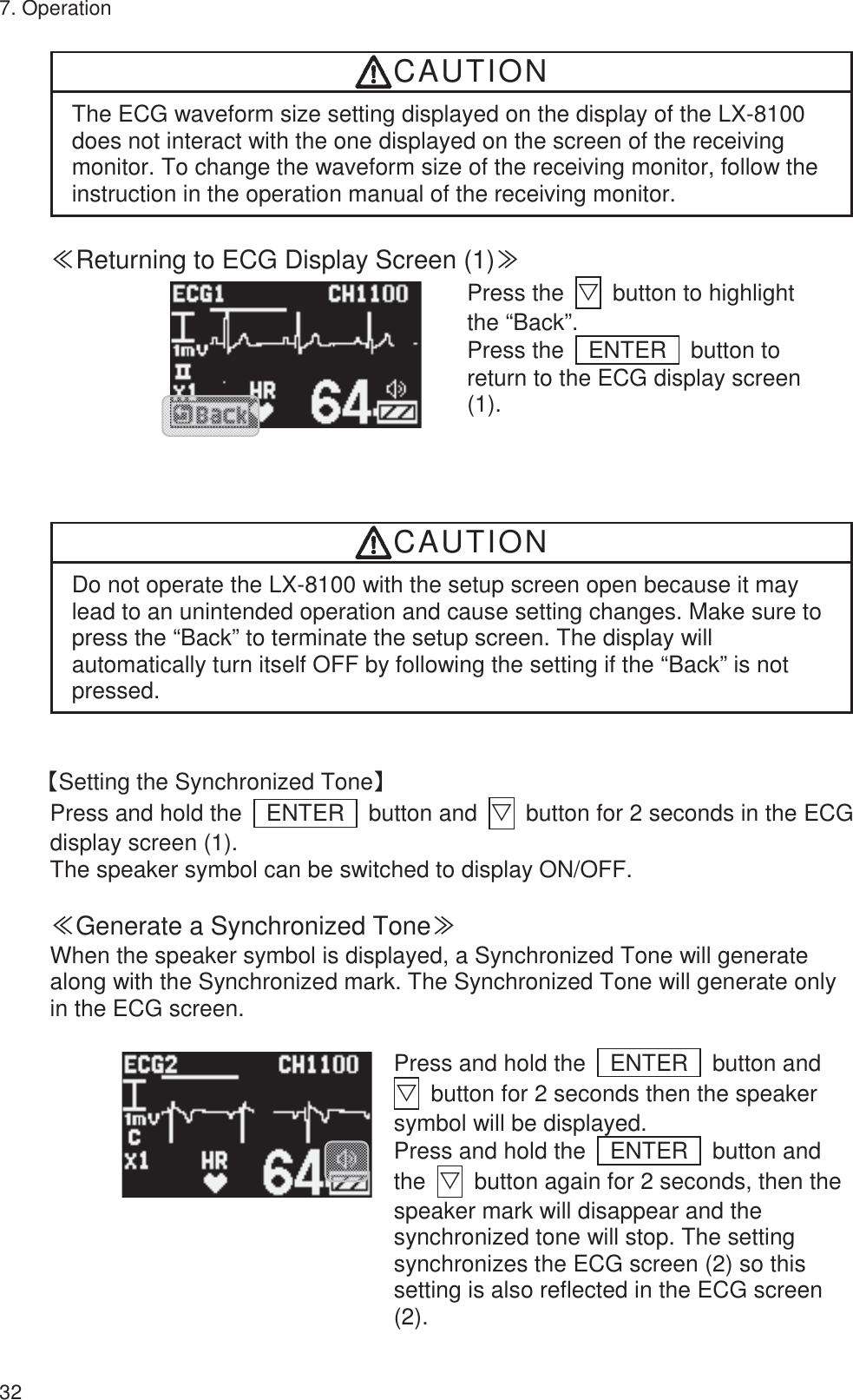7. Operation 32 CAUTION The ECG waveform size setting displayed on the display of the LX-8100 does not interact with the one displayed on the screen of the receiving monitor. To change the waveform size of the receiving monitor, follow the instruction in the operation manual of the receiving monitor.  䍾Returning to ECG Display Screen (1)䍿        Press the  ť  button to highlight the “Back”. Press the  ENTER  button to return to the ECG display screen (1). CAUTION Do not operate the LX-8100 with the setup screen open because it may lead to an unintended operation and cause setting changes. Make sure to press the “Back” to terminate the setup screen. The display will automatically turn itself OFF by following the setting if the “Back” is not pressed.   ࠙Setting the Synchronized Toneࠚ Press and hold the    ENTER    button and  ť  button for 2 seconds in the ECG display screen (1). The speaker symbol can be switched to display ON/OFF.  䍾Generate a Synchronized Tone䍿 When the speaker symbol is displayed, a Synchronized Tone will generate along with the Synchronized mark. The Synchronized Tone will generate only in the ECG screen.          Press and hold the    ENTER    button and ť  button for 2 seconds then the speaker symbol will be displayed. Press and hold the    ENTER    button and the  ť  button again for 2 seconds, then the speaker mark will disappear and the synchronized tone will stop. The setting synchronizes the ECG screen (2) so this setting is also reflected in the ECG screen (2). 
