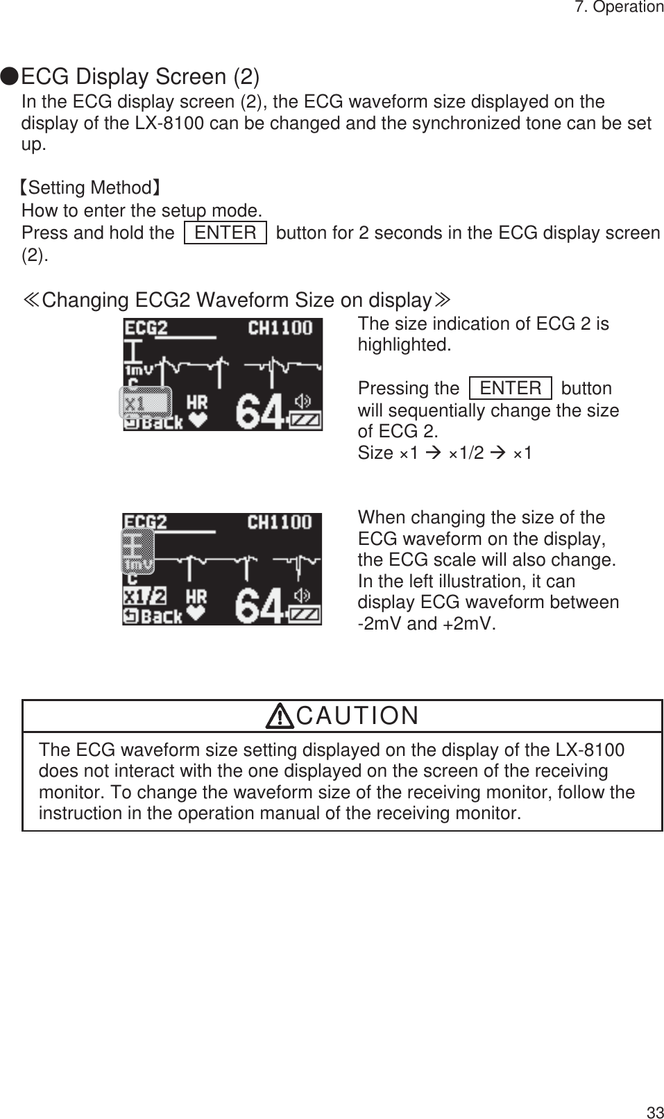 7. Operation 33  䖃ECG Display Screen (2)   In the ECG display screen (2), the ECG waveform size displayed on the display of the LX-8100 can be changed and the synchronized tone can be set up.  ࠙Setting Methodࠚ How to enter the setup mode. Press and hold the    ENTER    button for 2 seconds in the ECG display screen (2).  䍾Changing ECG2 Waveform Size on display䍿        The size indication of ECG 2 is highlighted.  Pressing the  ENTER  button will sequentially change the size of ECG 2. Size ×1 Æ ×1/2 Æ ×1          When changing the size of the ECG waveform on the display, the ECG scale will also change. In the left illustration, it can display ECG waveform between   -2mV and +2mV. CAUTION The ECG waveform size setting displayed on the display of the LX-8100 does not interact with the one displayed on the screen of the receiving monitor. To change the waveform size of the receiving monitor, follow the instruction in the operation manual of the receiving monitor. 