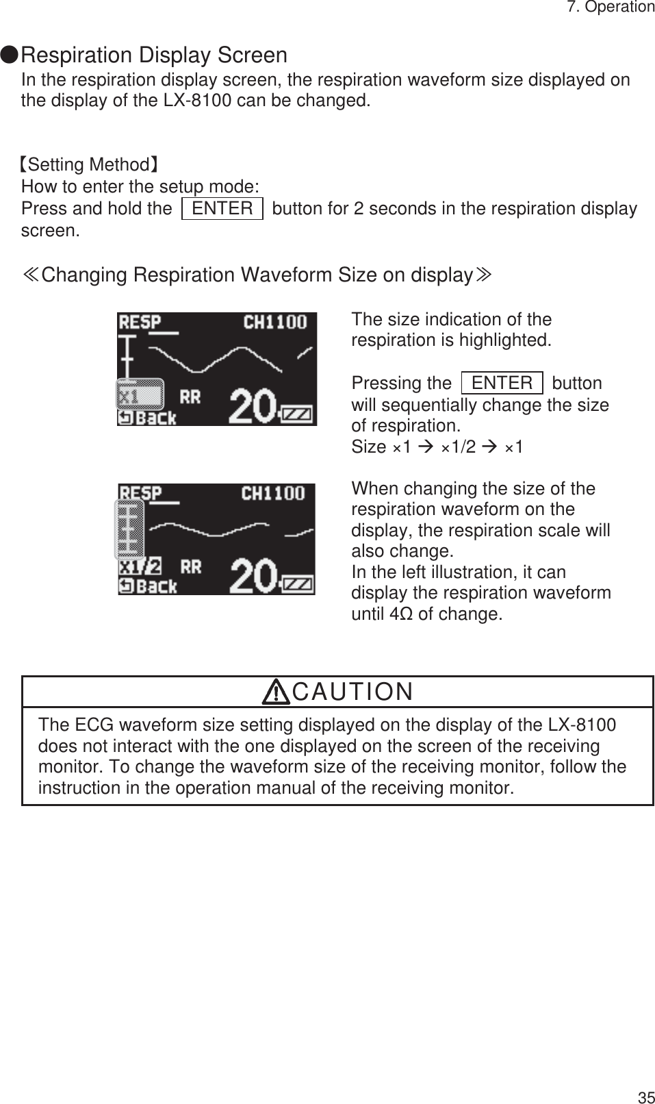 7. Operation 35 䖃Respiration Display Screen In the respiration display screen, the respiration waveform size displayed on the display of the LX-8100 can be changed.   ࠙Setting Methodࠚ How to enter the setup mode: Press and hold the    ENTER    button for 2 seconds in the respiration display screen.  䍾Changing Respiration Waveform Size on display䍿          The size indication of the respiration is highlighted.  Pressing the  ENTER  button will sequentially change the size of respiration. Size ×1 Æ ×1/2 Æ ×1     When changing the size of the respiration waveform on the display, the respiration scale will also change. In the left illustration, it can display the respiration waveform until 4ȍ of change.   CAUTION The ECG waveform size setting displayed on the display of the LX-8100 does not interact with the one displayed on the screen of the receiving monitor. To change the waveform size of the receiving monitor, follow the instruction in the operation manual of the receiving monitor.   
