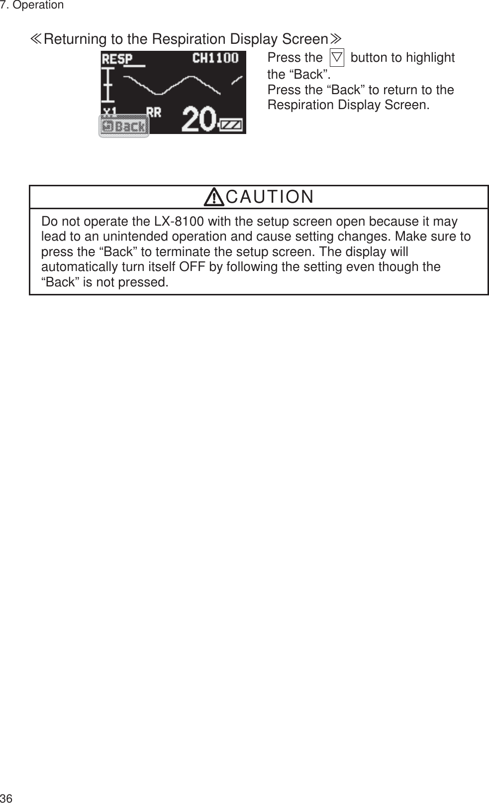 7. Operation 36 䍾Returning to the Respiration Display Screen䍿         Press the  ť  button to highlight the “Back”. Press the “Back” to return to the Respiration Display Screen.  CAUTION Do not operate the LX-8100 with the setup screen open because it may lead to an unintended operation and cause setting changes. Make sure to press the “Back” to terminate the setup screen. The display will automatically turn itself OFF by following the setting even though the “Back” is not pressed. 