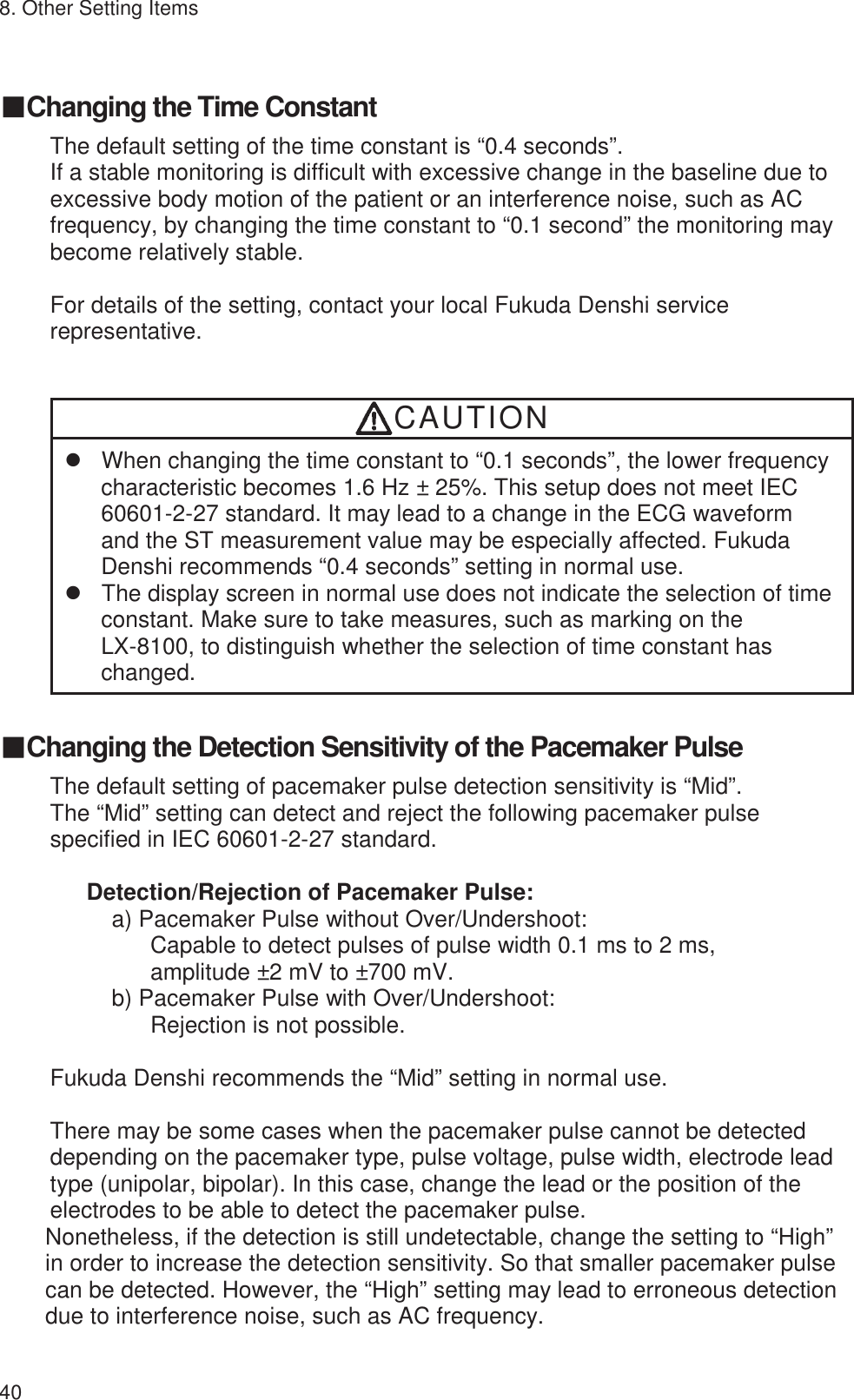 8. Other Setting Items 40 䕔Changing the Time Constant The default setting of the time constant is “0.4 seconds”. If a stable monitoring is difficult with excessive change in the baseline due to excessive body motion of the patient or an interference noise, such as AC frequency, by changing the time constant to “0.1 second” the monitoring may become relatively stable.  For details of the setting, contact your local Fukuda Denshi service representative.   CAUTION z  When changing the time constant to “0.1 seconds”, the lower frequency characteristic becomes 1.6 Hz ± 25%. This setup does not meet IEC 60601-2-27 standard. It may lead to a change in the ECG waveform and the ST measurement value may be especially affected. Fukuda Denshi recommends “0.4 seconds” setting in normal use. z  The display screen in normal use does not indicate the selection of time constant. Make sure to take measures, such as marking on the   LX-8100, to distinguish whether the selection of time constant has changed.  䕔Changing the Detection Sensitivity of the Pacemaker Pulse The default setting of pacemaker pulse detection sensitivity is “Mid”. The “Mid” setting can detect and reject the following pacemaker pulse specified in IEC 60601-2-27 standard.  Detection/Rejection of Pacemaker Pulse: a) Pacemaker Pulse without Over/Undershoot: Capable to detect pulses of pulse width 0.1 ms to 2 ms, amplitude ±2 mV to ±700 mV. b) Pacemaker Pulse with Over/Undershoot:   Rejection is not possible.  Fukuda Denshi recommends the “Mid” setting in normal use.  There may be some cases when the pacemaker pulse cannot be detected depending on the pacemaker type, pulse voltage, pulse width, electrode lead type (unipolar, bipolar). In this case, change the lead or the position of the electrodes to be able to detect the pacemaker pulse. Nonetheless, if the detection is still undetectable, change the setting to “High” in order to increase the detection sensitivity. So that smaller pacemaker pulse can be detected. However, the “High” setting may lead to erroneous detection due to interference noise, such as AC frequency.  