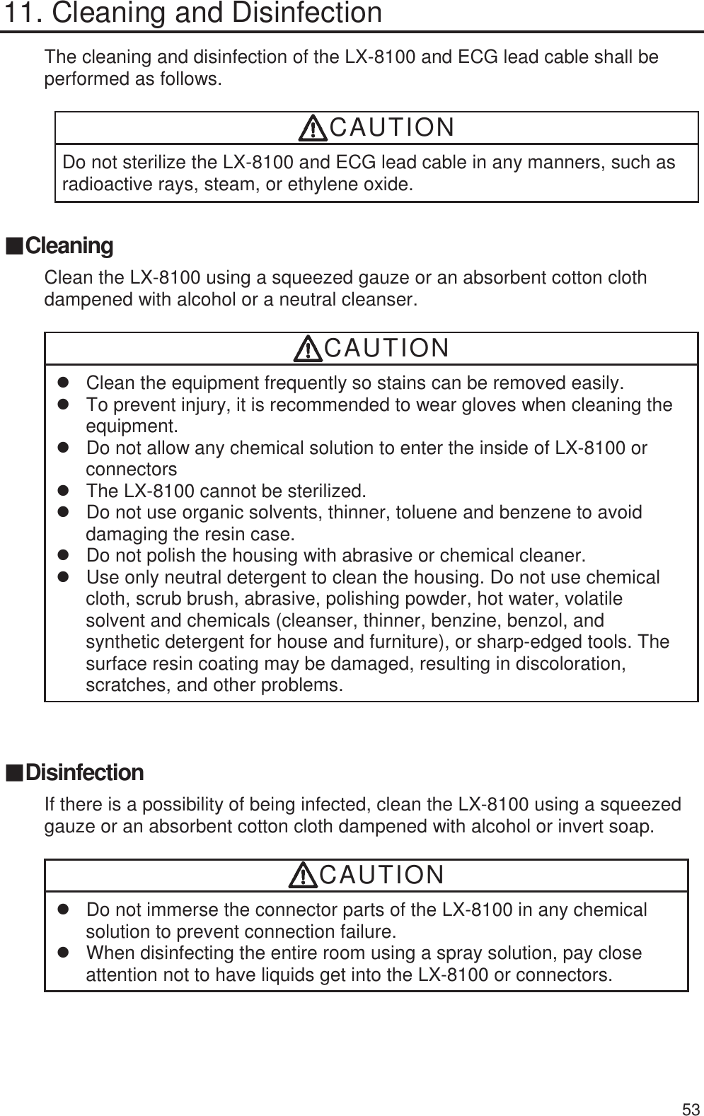  53 11. Cleaning and Disinfection The cleaning and disinfection of the LX-8100 and ECG lead cable shall be performed as follows.  CAUTION Do not sterilize the LX-8100 and ECG lead cable in any manners, such as radioactive rays, steam, or ethylene oxide.  䕔Cleaning Clean the LX-8100 using a squeezed gauze or an absorbent cotton cloth dampened with alcohol or a neutral cleanser.  CAUTION z  Clean the equipment frequently so stains can be removed easily. z  To prevent injury, it is recommended to wear gloves when cleaning the equipment. z  Do not allow any chemical solution to enter the inside of LX-8100 or connectors z  The LX-8100 cannot be sterilized. z  Do not use organic solvents, thinner, toluene and benzene to avoid damaging the resin case. z  Do not polish the housing with abrasive or chemical cleaner. z  Use only neutral detergent to clean the housing. Do not use chemical cloth, scrub brush, abrasive, polishing powder, hot water, volatile solvent and chemicals (cleanser, thinner, benzine, benzol, and synthetic detergent for house and furniture), or sharp-edged tools. The surface resin coating may be damaged, resulting in discoloration, scratches, and other problems. 䕔Disinfection If there is a possibility of being infected, clean the LX-8100 using a squeezed gauze or an absorbent cotton cloth dampened with alcohol or invert soap.  CAUTION z  Do not immerse the connector parts of the LX-8100 in any chemical solution to prevent connection failure. z  When disinfecting the entire room using a spray solution, pay close attention not to have liquids get into the LX-8100 or connectors.   