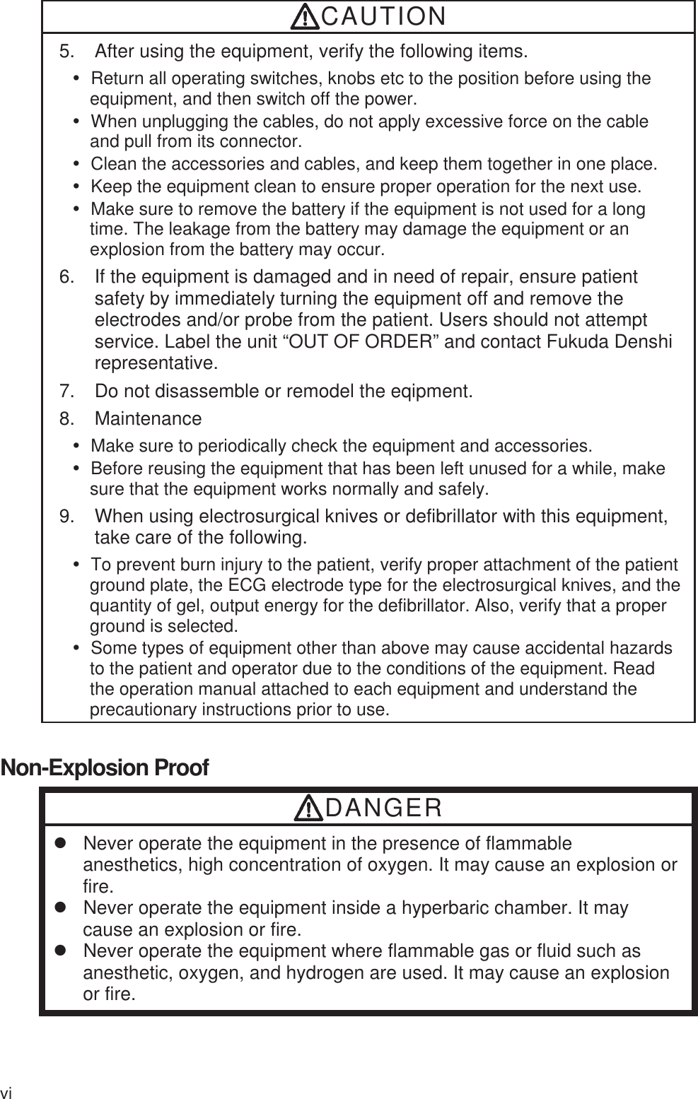 vi CAUTION 5.  After using the equipment, verify the following items. y  Return all operating switches, knobs etc to the position before using the equipment, and then switch off the power. y  When unplugging the cables, do not apply excessive force on the cable and pull from its connector. y  Clean the accessories and cables, and keep them together in one place. y  Keep the equipment clean to ensure proper operation for the next use. y  Make sure to remove the battery if the equipment is not used for a long time. The leakage from the battery may damage the equipment or an explosion from the battery may occur. 6.  If the equipment is damaged and in need of repair, ensure patient safety by immediately turning the equipment off and remove the electrodes and/or probe from the patient. Users should not attempt service. Label the unit “OUT OF ORDER” and contact Fukuda Denshi representative. 7.  Do not disassemble or remodel the eqipment. 8. Maintenance y  Make sure to periodically check the equipment and accessories. y  Before reusing the equipment that has been left unused for a while, make sure that the equipment works normally and safely. 9.  When using electrosurgical knives or defibrillator with this equipment, take care of the following. y  To prevent burn injury to the patient, verify proper attachment of the patient ground plate, the ECG electrode type for the electrosurgical knives, and the quantity of gel, output energy for the defibrillator. Also, verify that a proper ground is selected. y  Some types of equipment other than above may cause accidental hazards to the patient and operator due to the conditions of the equipment. Read the operation manual attached to each equipment and understand the precautionary instructions prior to use. Non-Explosion Proof DANGER z  Never operate the equipment in the presence of flammable anesthetics, high concentration of oxygen. It may cause an explosion or fire. z  Never operate the equipment inside a hyperbaric chamber. It may cause an explosion or fire. z  Never operate the equipment where flammable gas or fluid such as anesthetic, oxygen, and hydrogen are used. It may cause an explosion or fire.