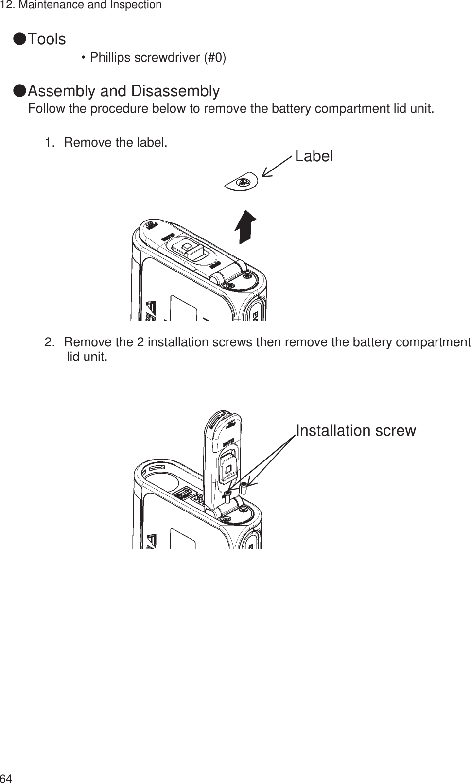 12. Maintenance and Inspection 64 䖃Tools ȷPhillips screwdriver (#0)  䖃Assembly and Disassembly Follow the procedure below to remove the battery compartment lid unit.  1.㻌Remove the label.             2.㻌Remove the 2 installation screws then remove the battery compartment lid unit.                            Label Installation screw 