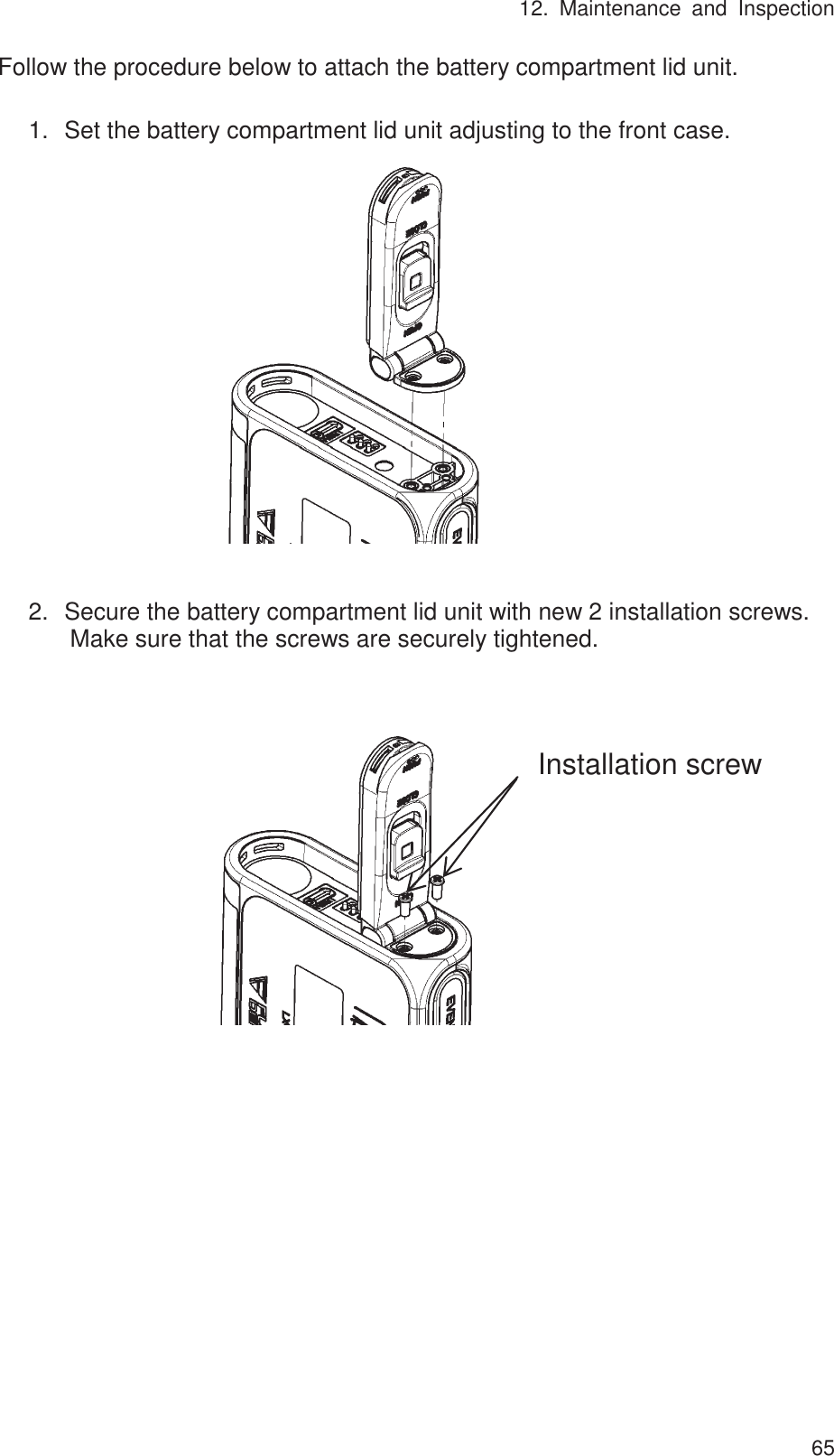 12. Maintenance and Inspection 65Follow the procedure below to attach the battery compartment lid unit.  1.㻌Set the battery compartment lid unit adjusting to the front case.                 2.㻌Secure the battery compartment lid unit with new 2 installation screws. Make sure that the screws are securely tightened.                            Installation screw 