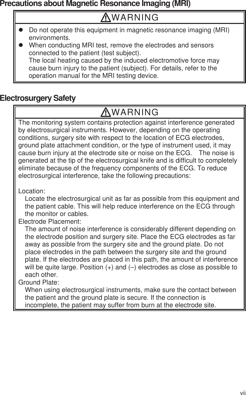 vii Precautions about Magnetic Resonance Imaging (MRI) WARNING z  Do not operate this equipment in magnetic resonance imaging (MRI) environments. z  When conducting MRI test, remove the electrodes and sensors connected to the patient (test subject). The local heating caused by the induced electromotive force may cause burn injury to the patient (subject). For details, refer to the operation manual for the MRI testing device.  Electrosurgery Safety WARNING The monitoring system contains protection against interference generated by electrosurgical instruments. However, depending on the operating conditions, surgery site with respect to the location of ECG electrodes, ground plate attachment condition, or the type of instrument used, it may cause burn injury at the electrode site or noise on the ECG.    The noise is generated at the tip of the electrosurgical knife and is difficult to completely eliminate because of the frequency components of the ECG. To reduce electrosurgical interference, take the following precautions:  Location: Locate the electrosurgical unit as far as possible from this equipment and the patient cable. This will help reduce interference on the ECG through the monitor or cables. Electrode Placement: The amount of noise interference is considerably different depending on the electrode position and surgery site. Place the ECG electrodes as far away as possible from the surgery site and the ground plate. Do not place electrodes in the path between the surgery site and the ground plate. If the electrodes are placed in this path, the amount of interference will be quite large. Position (+) and (–) electrodes as close as possible to each other. Ground Plate: When using electrosurgical instruments, make sure the contact between the patient and the ground plate is secure. If the connection is incomplete, the patient may suffer from burn at the electrode site. 