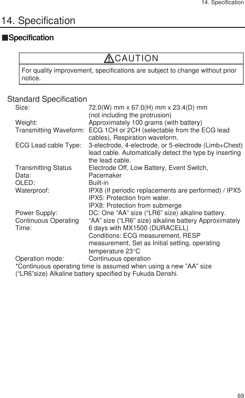 14. Specification   6914. Specification 䕔Specification  CAUTION For quality improvement, specifications are subject to change without prior notice. Standard Specification Size:  72.0(W) mm x 67.0(H) mm x 23.4(D) mm   (not including the protrusion) Weight: Approximately 100 grams (with battery) Transmitting Waveform:  ECG 1CH or 2CH (selectable from the ECG lead cables), Respiration waveform. ECG Lead cable Type:  3-electrode, 4-electrode, or 5-electrode (Limb+Chest) lead cable. Automatically detect the type by inserting the lead cable. Transmitting Status Data:   Electrode Off, Low Battery, Event Switch,   Pacemaker OLED: Built-in Waterproof:  IPX8 (If periodic replacements are performed) / IPX5 IPX5: Protection from water. IPX8: Protection from submerge Power Supply:  DC: One “AA” size (“LR6” size) alkaline battery. Continuous Operating Time:  “AA” size (“LR6” size) alkaline battery Approximately6 days with MX1500 (DURACELL) Conditions: ECG measurement, RESP measurement, Set as Initial setting, operating temperature 23qC Operation mode:  Continuous operation *Continuous operating time is assumed when using a new ”AA” size (“LR6”size) Alkaline battery specified by Fukuda Denshi.  