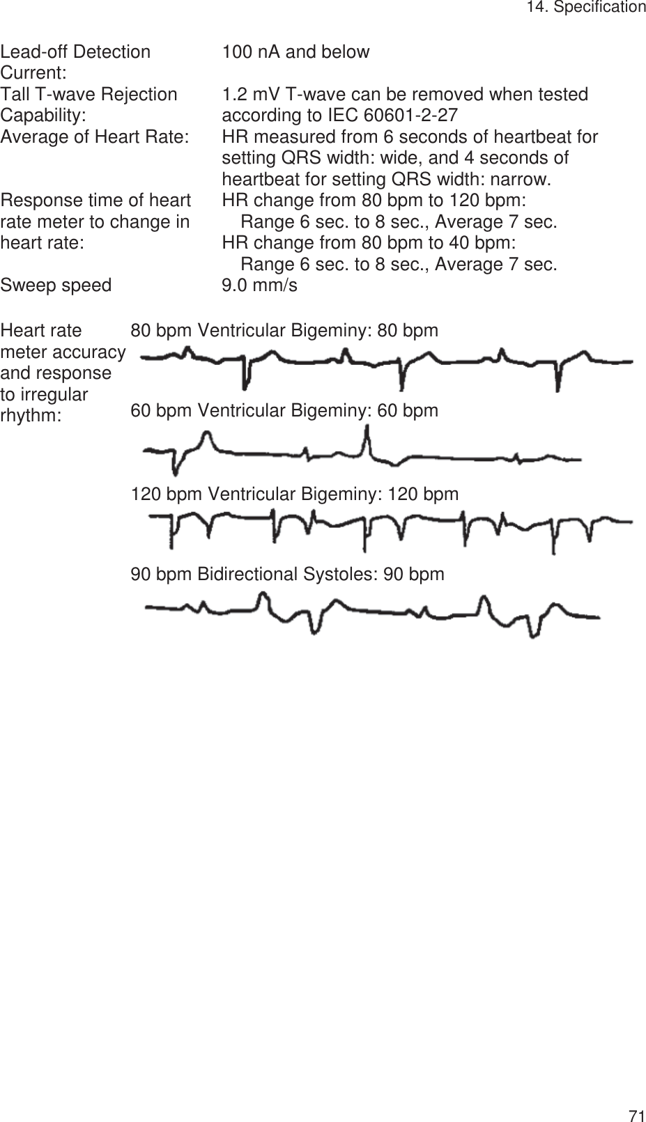 14. Specification   71Lead-off Detection Current:  100 nA and below Tall T-wave Rejection Capability:  1.2 mV T-wave can be removed when tested according to IEC 60601-2-27 Average of Heart Rate:  HR measured from 6 seconds of heartbeat for setting QRS width: wide, and 4 seconds of heartbeat for setting QRS width: narrow.   Response time of heart rate meter to change in heart rate: HR change from 80 bpm to 120 bpm:     Range 6 sec. to 8 sec., Average 7 sec. HR change from 80 bpm to 40 bpm:     Range 6 sec. to 8 sec., Average 7 sec. Sweep speed  9.0 mm/s   Heart rate meter accuracy and response to irregular   rhythm: 80 bpm Ventricular Bigeminy: 80 bpm  60 bpm Ventricular Bigeminy: 60 bpm  120 bpm Ventricular Bigeminy: 120 bpm  90 bpm Bidirectional Systoles: 90 bpm   