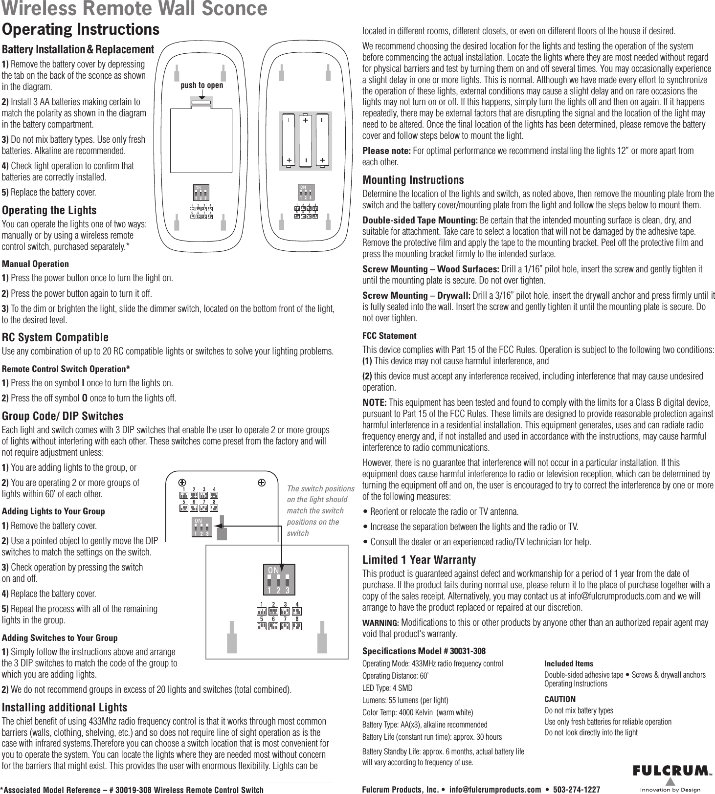 The switch positions on the light should match the switch positions on the switchWireless Remote Wall SconceOperating InstructionsBattery Installation &amp; Replacement1) Remove the battery cover by depressing the tab on the back of the sconce as shown in the diagram.2) Install 3 AA batteries making certain to match the polarity as shown in the diagram  in the battery compartment.3) Do not mix battery types. Use only fresh batteries. Alkaline are recommended.4) Check light operation to confirm that batteries are correctly installed.5) Replace the battery cover.Operating the LightsYou can operate the lights one of two ways: manually or by using a wireless remote control switch, purchased separately.*Manual Operation 1) Press the power button once to turn the light on.2) Press the power button again to turn it off.3) To the dim or brighten the light, slide the dimmer switch, located on the bottom front of the light,  to the desired level.RC System Compatible Use any combination of up to 20 RC compatible lights or switches to solve your lighting problems.Remote Control Switch Operation*  1) Press the on symbol I once to turn the lights on.2) Press the off symbol O once to turn the lights off.Group Code/ DIP SwitchesEach light and switch comes with 3 DIP switches that enable the user to operate 2 or more groups of lights without interfering with each other. These switches come preset from the factory and will not require adjustment unless:1) You are adding lights to the group, or 2) You are operating 2 or more groups of lights within 60’ of each other.Adding Lights to Your Group1) Remove the battery cover.2) Use a pointed object to gently move the DIP switches to match the settings on the switch.3) Check operation by pressing the switch on and off.4) Replace the battery cover.5) Repeat the process with all of the remaining lights in the group.Adding Switches to Your Group1) Simply follow the instructions above and arrange the 3 DIP switches to match the code of the group to which you are adding lights.2) We do not recommend groups in excess of 20 lights and switches (total combined).Installing additional LightsThe chief benefit of using 433Mhz radio frequency control is that it works through most common barriers (walls, clothing, shelving, etc.) and so does not require line of sight operation as is the case with infrared systems.Therefore you can choose a switch location that is most convenient for you to operate the system. You can locate the lights where they are needed most without concern for the barriers that might exist. This provides the user with enormous flexibility. Lights can be located in different rooms, different closets, or even on different floors of the house if desired.We recommend choosing the desired location for the lights and testing the operation of the system before commencing the actual installation. Locate the lights where they are most needed without regard for physical barriers and test by turning them on and off several times. You may occasionally experience a slight delay in one or more lights. This is normal. Although we have made every effort to synchronize the operation of these lights, external conditions may cause a slight delay and on rare occasions the lights may not turn on or off. If this happens, simply turn the lights off and then on again. If it happens repeatedly, there may be external factors that are disrupting the signal and the location of the light may need to be altered. Once the final location of the lights has been determined, please remove the battery cover and follow steps below to mount the light.Please note: For optimal performance we recommend installing the lights 12” or more apart from each other.Mounting InstructionsDetermine the location of the lights and switch, as noted above, then remove the mounting plate from the switch and the battery cover/mounting plate from the light and follow the steps below to mount them.Double-sided Tape Mounting: Be certain that the intended mounting surface is clean, dry, and suitable for attachment. Take care to select a location that will not be damaged by the adhesive tape. Remove the protective film and apply the tape to the mounting bracket. Peel off the protective film and press the mounting bracket firmly to the intended surface.Screw Mounting – Wood Surfaces: Drill a 1/16” pilot hole, insert the screw and gently tighten it until the mounting plate is secure. Do not over tighten.Screw Mounting – Drywall: Drill a 3/16” pilot hole, insert the drywall anchor and press firmly until it is fully seated into the wall. Insert the screw and gently tighten it until the mounting plate is secure. Do not over tighten.FCC StatementThis device complies with Part 15 of the FCC Rules. Operation is subject to the following two conditions: (1) This device may not cause harmful interference, and (2) this device must accept any interference received, including interference that may cause undesired operation.NOTE: This equipment has been tested and found to comply with the limits for a Class B digital device, pursuant to Part 15 of the FCC Rules. These limits are designed to provide reasonable protection against harmful interference in a residential installation. This equipment generates, uses and can radiate radio frequency energy and, if not installed and used in accordance with the instructions, may cause harmful interference to radio communications.However, there is no guarantee that interference will not occur in a particular installation. If this equipment does cause harmful interference to radio or television reception, which can be determined by turning the equipment off and on, the user is encouraged to try to correct the interference by one or more of the following measures:• Reorient or relocate the radio or TV antenna.• Increase the separation between the lights and the radio or TV.• Consult the dealer or an experienced radio/TV technician for help.Limited 1 Year WarrantyThis product is guaranteed against defect and workmanship for a period of 1 year from the date of purchase. If the product fails during normal use, please return it to the place of purchase together with a copy of the sales receipt. Alternatively, you may contact us at info@fulcrumproducts.com and we will  arrange to have the product replaced or repaired at our discretion.WARNING: Modifications to this or other products by anyone other than an authorized repair agent may void that product&apos;s warranty.Specications Model # 30031-308Operating Mode: 433MHz radio frequency controlOperating Distance: 60’LED Type: 4 SMDLumens: 55 lumens (per light)Color Temp: 4000 Kelvin  (warm white)Battery Type: AA(x3), alkaline recommendedBattery Life (constant run time): approx. 30 hoursBattery Standby Life: approx. 6 months, actual battery life will vary according to frequency of use.*Associated Model Reference – # 30019-308 Wireless Remote Control SwitchIncluded ItemsDouble-sided adhesive tape • Screws &amp; drywall anchors  Operating InstructionsCAUTIONDo not mix battery typesUse only fresh batteries for reliable operationDo not look directly into the lightFulcrum Products, Inc. •  info@fulcrumproducts.com  •  503-274-1227push to open