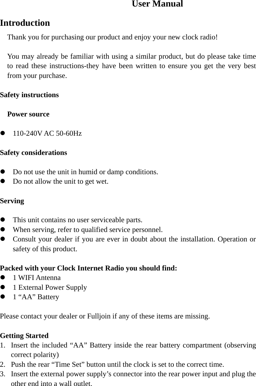                              User Manual Introduction Thank you for purchasing our product and enjoy your new clock radio!  You may already be familiar with using a similar product, but do please take time to read these instructions-they have been written to ensure you get the very best from your purchase.  Safety instructions    Power source  z 110-240V AC 50-60Hz  Safety considerations  z Do not use the unit in humid or damp conditions. z Do not allow the unit to get wet.  Serving  z This unit contains no user serviceable parts. z When serving, refer to qualified service personnel. z Consult your dealer if you are ever in doubt about the installation. Operation or safety of this product.  Packed with your Clock Internet Radio you should find: z 1 WIFI Antenna z 1 External Power Supply z 1 “AA” Battery  Please contact your dealer or Fulljoin if any of these items are missing.  Getting Started 1. Insert the included “AA” Battery inside the rear battery compartment (observing correct polarity) 2. Push the rear “Time Set” button until the clock is set to the correct time. 3. Insert the external power supply’s connector into the rear power input and plug the other end into a wall outlet.     