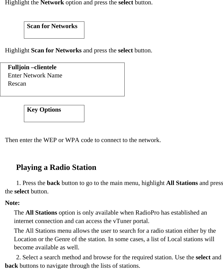    Highlight the Network option and press the select button.          Highlight Scan for Networks and press the select button.  Fulljoin –clientele Enter Network Name Rescan           Then enter the WEP or WPA code to connect to the network.   Playing a Radio Station    1. Press the back button to go to the main menu, highlight All Stations and press the select button.  Note:   The All Stations option is only available when RadioPro has established an internet connection and can access the vTuner portal.   The All Stations menu allows the user to search for a radio station either by the Location or the Genre of the station. In some cases, a list of Local stations will become available as well.    2. Select a search method and browse for the required station. Use the select and back buttons to navigate through the lists of stations.              Scan for Networks  Key Options  