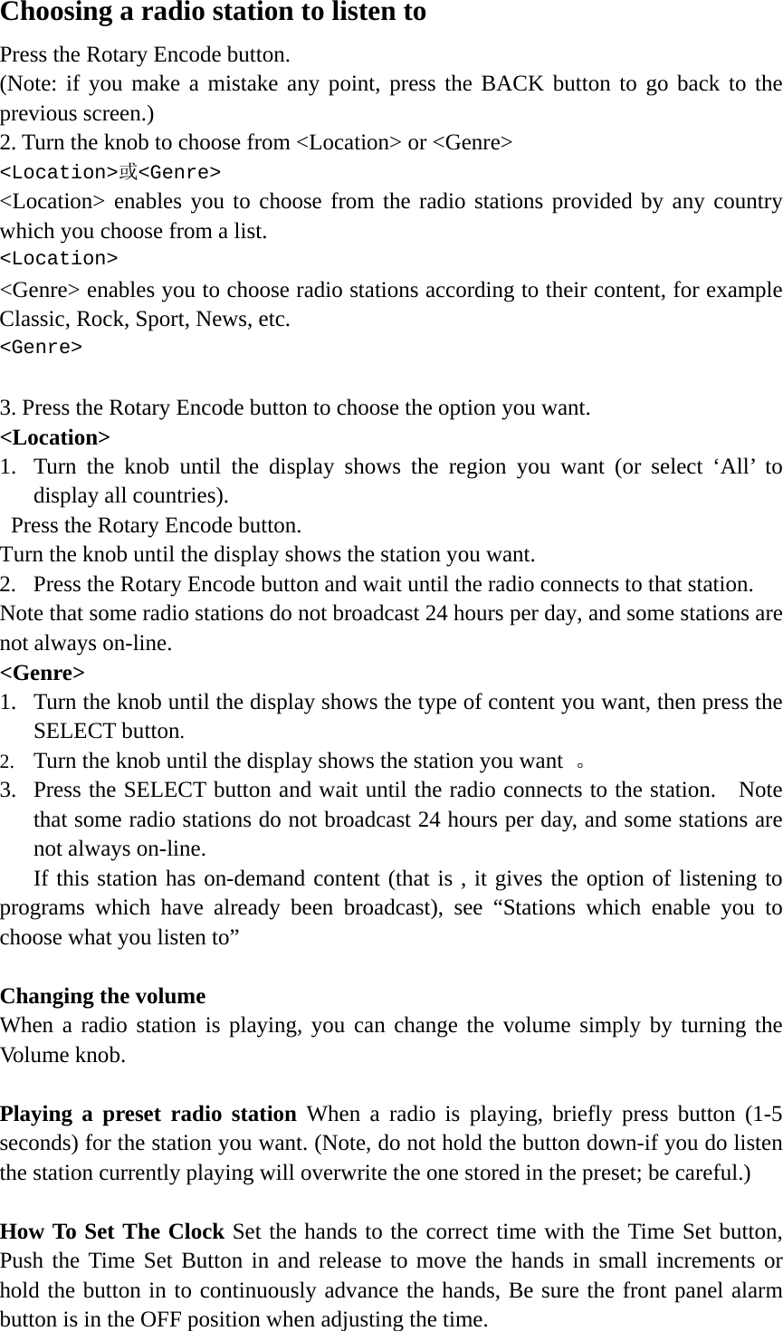   Choosing a radio station to listen to Press the Rotary Encode button.  (Note: if you make a mistake any point, press the BACK button to go back to the previous screen.) 2. Turn the knob to choose from &lt;Location&gt; or &lt;Genre&gt; &lt;Location&gt;或&lt;Genre&gt; &lt;Location&gt; enables you to choose from the radio stations provided by any country which you choose from a list. &lt;Location&gt;  &lt;Genre&gt; enables you to choose radio stations according to their content, for example Classic, Rock, Sport, News, etc. &lt;Genre&gt;   3. Press the Rotary Encode button to choose the option you want. &lt;Location&gt; 1. Turn the knob until the display shows the region you want (or select ‘All’ to display all countries).  Press the Rotary Encode button.  Turn the knob until the display shows the station you want. 2. Press the Rotary Encode button and wait until the radio connects to that station. Note that some radio stations do not broadcast 24 hours per day, and some stations are not always on-line.   &lt;Genre&gt; 1. Turn the knob until the display shows the type of content you want, then press the SELECT button.  2. Turn the knob until the display shows the station you want  。 3. Press the SELECT button and wait until the radio connects to the station.    Note that some radio stations do not broadcast 24 hours per day, and some stations are not always on-line.     If this station has on-demand content (that is , it gives the option of listening to programs which have already been broadcast), see “Stations which enable you to choose what you listen to”  Changing the volume When a radio station is playing, you can change the volume simply by turning the Volume knob.   Playing a preset radio station When a radio is playing, briefly press button (1-5 seconds) for the station you want. (Note, do not hold the button down-if you do listen the station currently playing will overwrite the one stored in the preset; be careful.)  How To Set The Clock Set the hands to the correct time with the Time Set button, Push the Time Set Button in and release to move the hands in small increments or hold the button in to continuously advance the hands, Be sure the front panel alarm button is in the OFF position when adjusting the time. 