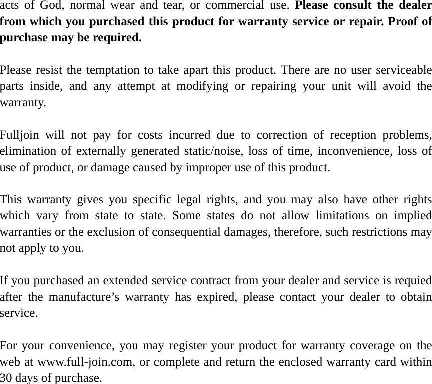   acts of God, normal wear and tear, or commercial use. Please consult the dealer from which you purchased this product for warranty service or repair. Proof of purchase may be required.  Please resist the temptation to take apart this product. There are no user serviceable parts inside, and any attempt at modifying or repairing your unit will avoid the warranty.  Fulljoin will not pay for costs incurred due to correction of reception problems, elimination of externally generated static/noise, loss of time, inconvenience, loss of use of product, or damage caused by improper use of this product.  This warranty gives you specific legal rights, and you may also have other rights which vary from state to state. Some states do not allow limitations on implied warranties or the exclusion of consequential damages, therefore, such restrictions may not apply to you.  If you purchased an extended service contract from your dealer and service is requied after the manufacture’s warranty has expired, please contact your dealer to obtain service.  For your convenience, you may register your product for warranty coverage on the web at www.full-join.com, or complete and return the enclosed warranty card within 30 days of purchase.    