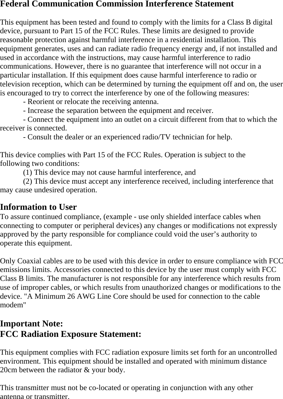 Federal Communication Commission Interference Statement   This equipment has been tested and found to comply with the limits for a Class B digital device, pursuant to Part 15 of the FCC Rules. These limits are designed to provide reasonable protection against harmful interference in a residential installation. This equipment generates, uses and can radiate radio frequency energy and, if not installed and used in accordance with the instructions, may cause harmful interference to radio communications. However, there is no guarantee that interference will not occur in a particular installation. If this equipment does cause harmful interference to radio or television reception, which can be determined by turning the equipment off and on, the user is encouraged to try to correct the interference by one of the following measures:     - Reorient or relocate the receiving antenna.     - Increase the separation between the equipment and receiver.     - Connect the equipment into an outlet on a circuit different from that to which the receiver is connected.     - Consult the dealer or an experienced radio/TV technician for help.    This device complies with Part 15 of the FCC Rules. Operation is subject to the following two conditions:     (1) This device may not cause harmful interference, and     (2) This device must accept any interference received, including interference that may cause undesired operation.    Information to User   To assure continued compliance, (example - use only shielded interface cables when connecting to computer or peripheral devices) any changes or modifications not expressly approved by the party responsible for compliance could void the user’s authority to operate this equipment.   Only Coaxial cables are to be used with this device in order to ensure compliance with FCC emissions limits. Accessories connected to this device by the user must comply with FCC Class B limits. The manufacturer is not responsible for any interference which results from use of improper cables, or which results from unauthorized changes or modifications to the device. &quot;A Minimum 26 AWG Line Core should be used for connection to the cable modem&quot;  Important Note:   FCC Radiation Exposure Statement:    This equipment complies with FCC radiation exposure limits set forth for an uncontrolled environment. This equipment should be installed and operated with minimum distance 20cm between the radiator &amp; your body.   This transmitter must not be co-located or operating in conjunction with any other antenna or transmitter.     