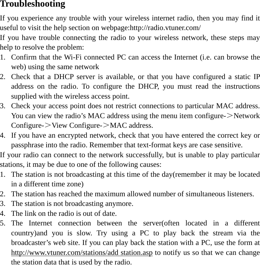   Troubleshooting If you experience any trouble with your wireless internet radio, then you may find it useful to visit the help section on webpage:http://radio.vtuner.com/ If you have trouble connecting the radio to your wireless network, these steps may help to resolve the problem: 1. Confirm that the Wi-Fi connected PC can access the Internet (i.e. can browse the web) using the same network 2. Check that a DHCP server is available, or that you have configured a static IP address on the radio. To configure the DHCP, you must read the instructions supplied with the wireless access point. 3. Check your access point does not restrict connections to particular MAC address. You can view the radio’s MAC address using the menu item configure-＞Network Configure-＞View Configure-＞MAC address. 4. If you have an encrypted network, check that you have entered the correct key or passphrase into the radio. Remember that text-format keys are case sensitive. If your radio can connect to the network successfully, but is unable to play particular stations, it may be due to one of the following causes: 1. The station is not broadcasting at this time of the day(remember it may be located in a different time zone) 2. The station has reached the maximum allowed number of simultaneous listeners. 3. The station is not broadcasting anymore. 4. The link on the radio is out of date. 5. The Internet connection between the server(often located in a different country)and you is slow. Try using a PC to play back the stream via the broadcaster’s web site. If you can play back the station with a PC, use the form at http://www.vtuner.com/stations/add station.asp to notify us so that we can change the station data that is used by the radio.          