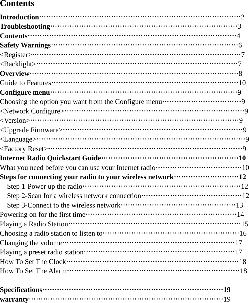   Contents Introduction…………………………………………………………………………2 Troubleshooting……………………………………………………………………3 Contents……………………………………………………………………………4 Safety Warnings……………………………………………………………………6 &lt;Register&gt;……………………………………………………………………………7 &lt;Backlight&gt;…………………………………………………………………………7 Overview……………………………………………………………………………8 Guide to Features……………………………………………………………………10 Configure menu……………………………………………………………………9 Choosing the option you want from the Configure menu……………………………9 &lt;Network Configure&gt;…………………………………………………………………9 &lt;Version&gt;……………………………………………………………………………9 &lt;Upgrade Firmware&gt;…………………………………………………………………9 &lt;Language&gt;……………………………………………………………………………9 &lt;Factory Reset&gt;………………………………………………………………………9 Internet Radio Quickstart Guide…………………………………………………10 What you need before you can use your Internet radio………………………………10 Steps for connecting your radio to your wireless network………………………12     Step 1-Power up the radio…………………………………………………………12     Step 2-Scan for a wireless network connection……………………………………12     Step 3-Connect to the wireless network…………………………………………13 Powering on for the first time………………………………………………………14 Playing a Radio Station………………………………………………………………15 Choosing a radio station to listen to…………………………………………………16 Changing the volume………………………………………………………………17 Playing a preset radio station………………………………………………………17 How To Set The Clock………………………………………………………………18 How To Set The Alarm………………………………………………………………18  Specifications…………………………………………………………………19 warranty………………………………………………………………………19             