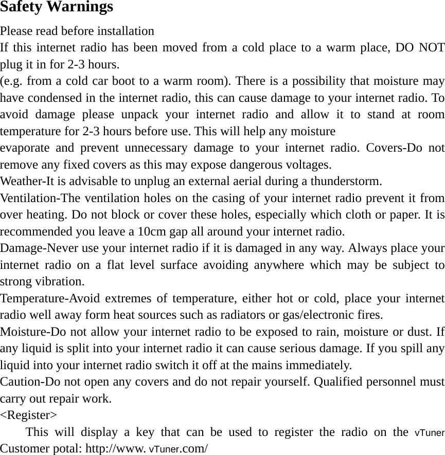   Safety Warnings Please read before installation If this internet radio has been moved from a cold place to a warm place, DO NOT plug it in for 2-3 hours. (e.g. from a cold car boot to a warm room). There is a possibility that moisture may have condensed in the internet radio, this can cause damage to your internet radio. To avoid damage please unpack your internet radio and allow it to stand at room temperature for 2-3 hours before use. This will help any moisture   evaporate and prevent unnecessary damage to your internet radio. Covers-Do not remove any fixed covers as this may expose dangerous voltages. Weather-It is advisable to unplug an external aerial during a thunderstorm. Ventilation-The ventilation holes on the casing of your internet radio prevent it from over heating. Do not block or cover these holes, especially which cloth or paper. It is recommended you leave a 10cm gap all around your internet radio. Damage-Never use your internet radio if it is damaged in any way. Always place your internet radio on a flat level surface avoiding anywhere which may be subject to strong vibration. Temperature-Avoid extremes of temperature, either hot or cold, place your internet radio well away form heat sources such as radiators or gas/electronic fires. Moisture-Do not allow your internet radio to be exposed to rain, moisture or dust. If any liquid is split into your internet radio it can cause serious damage. If you spill any liquid into your internet radio switch it off at the mains immediately.   Caution-Do not open any covers and do not repair yourself. Qualified personnel must carry out repair work. &lt;Register&gt; This will display a key that can be used to register the radio on the vTuner Customer potal: http://www. vTuner.com/          