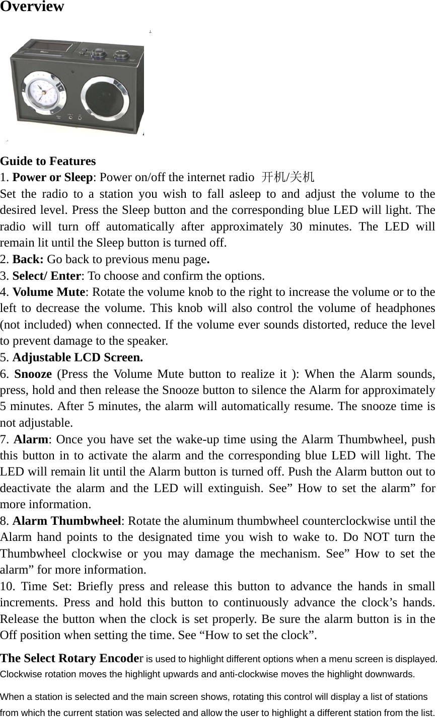   Overview  Guide to Features 1. Power or Sleep: Power on/off the internet radio  开机/关机 Set the radio to a station you wish to fall asleep to and adjust the volume to the desired level. Press the Sleep button and the corresponding blue LED will light. The radio will turn off automatically after approximately 30 minutes. The LED will remain lit until the Sleep button is turned off. 2. Back: Go back to previous menu page. 3. Select/ Enter: To choose and confirm the options. 4. Volume Mute: Rotate the volume knob to the right to increase the volume or to the left to decrease the volume. This knob will also control the volume of headphones (not included) when connected. If the volume ever sounds distorted, reduce the level to prevent damage to the speaker. 5. Adjustable LCD Screen. 6. Snooze (Press the Volume Mute button to realize it ): When the Alarm sounds, press, hold and then release the Snooze button to silence the Alarm for approximately 5 minutes. After 5 minutes, the alarm will automatically resume. The snooze time is not adjustable. 7. Alarm: Once you have set the wake-up time using the Alarm Thumbwheel, push this button in to activate the alarm and the corresponding blue LED will light. The LED will remain lit until the Alarm button is turned off. Push the Alarm button out to deactivate the alarm and the LED will extinguish. See” How to set the alarm” for more information. 8. Alarm Thumbwheel: Rotate the aluminum thumbwheel counterclockwise until the Alarm hand points to the designated time you wish to wake to. Do NOT turn the Thumbwheel clockwise or you may damage the mechanism. See” How to set the alarm” for more information. 10. Time Set: Briefly press and release this button to advance the hands in small increments. Press and hold this button to continuously advance the clock’s hands. Release the button when the clock is set properly. Be sure the alarm button is in the Off position when setting the time. See “How to set the clock”. The Select Rotary Encoder is used to highlight different options when a menu screen is displayed. Clockwise rotation moves the highlight upwards and anti-clockwise moves the highlight downwards.   When a station is selected and the main screen shows, rotating this control will display a list of stations from which the current station was selected and allow the user to highlight a different station from the list.   