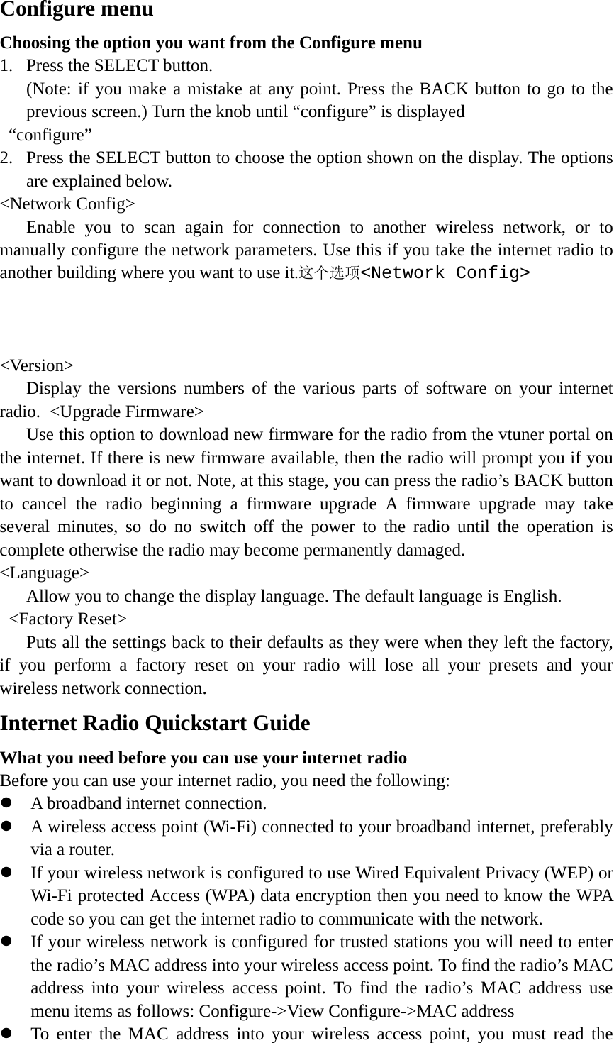   Configure menu Choosing the option you want from the Configure menu 1. Press the SELECT button.   (Note: if you make a mistake at any point. Press the BACK button to go to the previous screen.) Turn the knob until “configure” is displayed    “configure” 2. Press the SELECT button to choose the option shown on the display. The options are explained below. &lt;Network Config&gt;    Enable you to scan again for connection to another wireless network, or to manually configure the network parameters. Use this if you take the internet radio to another building where you want to use it.这个选项&lt;Network Config&gt;        &lt;Version&gt;    Display the versions numbers of the various parts of software on your internet radio. &lt;Upgrade Firmware&gt;       Use this option to download new firmware for the radio from the vtuner portal on the internet. If there is new firmware available, then the radio will prompt you if you want to download it or not. Note, at this stage, you can press the radio’s BACK button to cancel the radio beginning a firmware upgrade A firmware upgrade may take several minutes, so do no switch off the power to the radio until the operation is complete otherwise the radio may become permanently damaged. &lt;Language&gt;       Allow you to change the display language. The default language is English.  &lt;Factory Reset&gt;       Puts all the settings back to their defaults as they were when they left the factory, if you perform a factory reset on your radio will lose all your presets and your wireless network connection. Internet Radio Quickstart Guide What you need before you can use your internet radio Before you can use your internet radio, you need the following: z A broadband internet connection. z A wireless access point (Wi-Fi) connected to your broadband internet, preferably via a router.  z If your wireless network is configured to use Wired Equivalent Privacy (WEP) or Wi-Fi protected Access (WPA) data encryption then you need to know the WPA code so you can get the internet radio to communicate with the network. z If your wireless network is configured for trusted stations you will need to enter the radio’s MAC address into your wireless access point. To find the radio’s MAC address into your wireless access point. To find the radio’s MAC address use menu items as follows: Configure-&gt;View Configure-&gt;MAC address z To enter the MAC address into your wireless access point, you must read the 