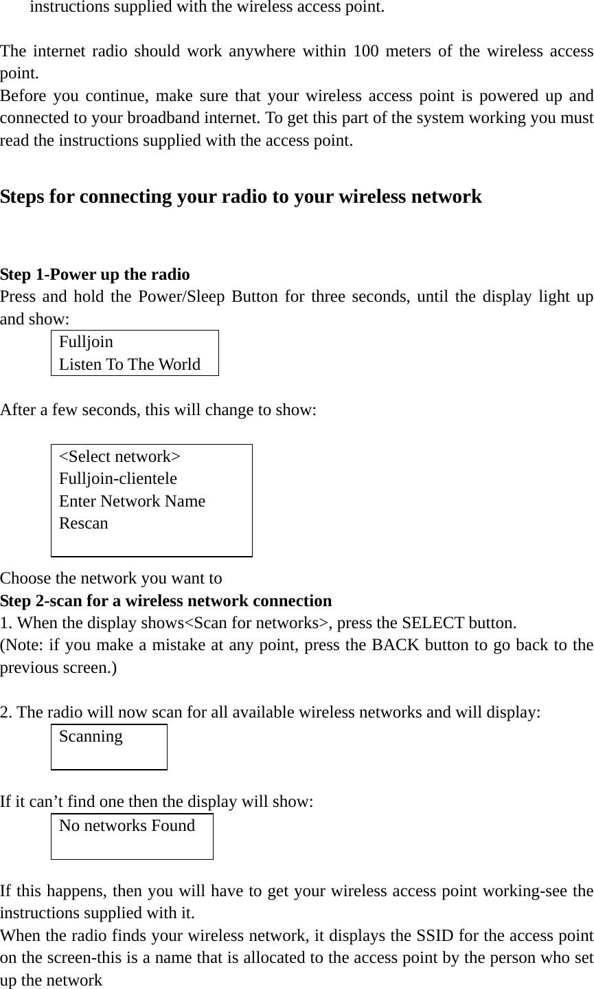   instructions supplied with the wireless access point.  The internet radio should work anywhere within 100 meters of the wireless access point. Before you continue, make sure that your wireless access point is powered up and connected to your broadband internet. To get this part of the system working you must read the instructions supplied with the access point.  Steps for connecting your radio to your wireless network    Step 1-Power up the radio Press and hold the Power/Sleep Button for three seconds, until the display light up and show:  Fulljoin Listen To The World  After a few seconds, this will change to show:         Choose the network you want to   Step 2-scan for a wireless network connection 1. When the display shows&lt;Scan for networks&gt;, press the SELECT button. (Note: if you make a mistake at any point, press the BACK button to go back to the previous screen.)   2. The radio will now scan for all available wireless networks and will display:         If it can’t find one then the display will show:         If this happens, then you will have to get your wireless access point working-see the instructions supplied with it. When the radio finds your wireless network, it displays the SSID for the access point on the screen-this is a name that is allocated to the access point by the person who set up the network  &lt;Select network&gt; Fulljoin-clientele Enter Network Name Rescan  Scanning  No networks Found  