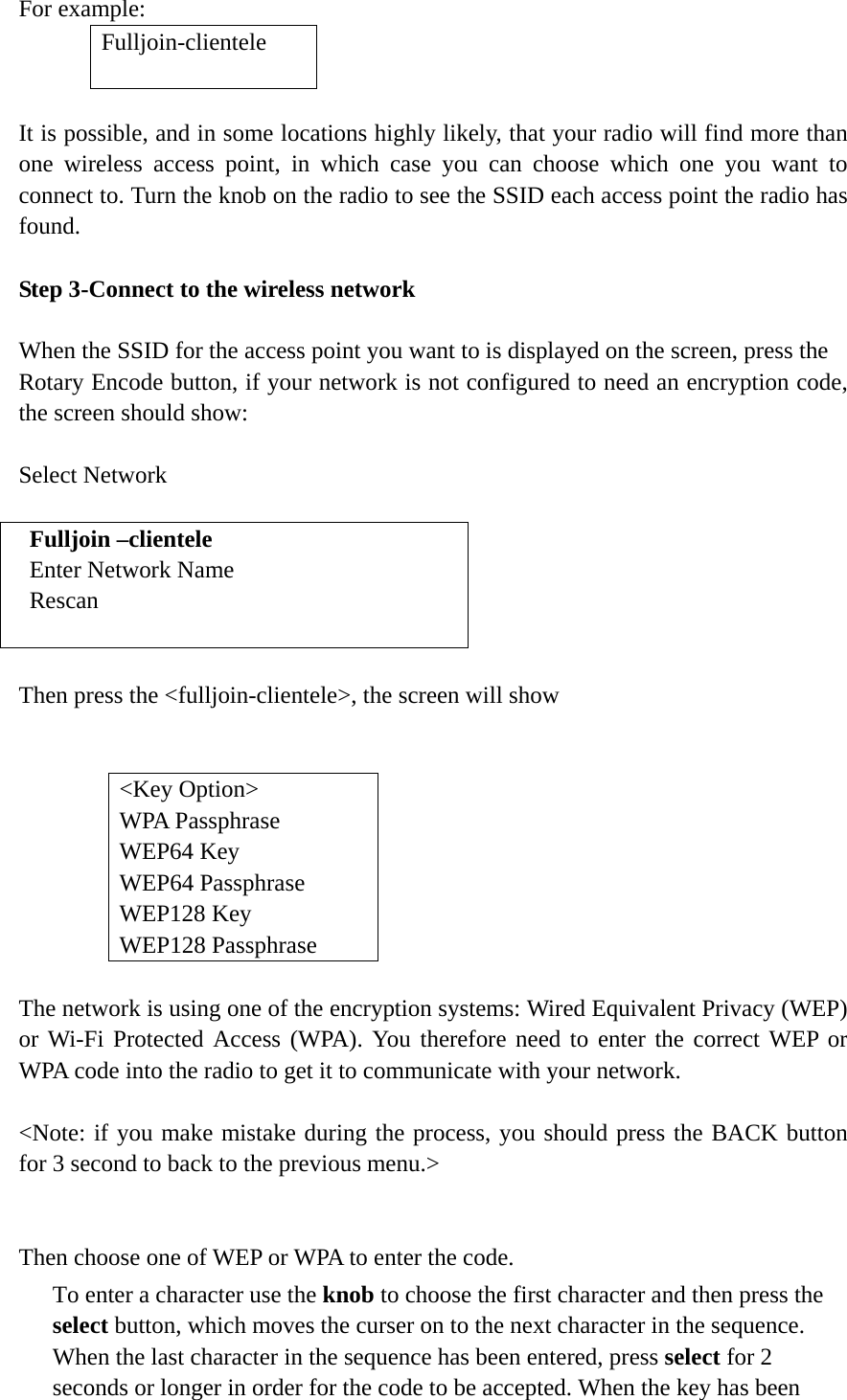   For example:    It is possible, and in some locations highly likely, that your radio will find more than one wireless access point, in which case you can choose which one you want to connect to. Turn the knob on the radio to see the SSID each access point the radio has found.  Step 3-Connect to the wireless network  When the SSID for the access point you want to is displayed on the screen, press the   Rotary Encode button, if your network is not configured to need an encryption code, the screen should show:  Select Network  Fulljoin –clientele Enter Network Name Rescan   Then press the &lt;fulljoin-clientele&gt;, the screen will show     &lt;Key Option&gt; WPA Passphrase WEP64 Key WEP64 Passphrase WEP128 Key   WEP128 Passphrase         The network is using one of the encryption systems: Wired Equivalent Privacy (WEP) or Wi-Fi Protected Access (WPA). You therefore need to enter the correct WEP or WPA code into the radio to get it to communicate with your network.  &lt;Note: if you make mistake during the process, you should press the BACK button for 3 second to back to the previous menu.&gt;   Then choose one of WEP or WPA to enter the code. To enter a character use the knob to choose the first character and then press the select button, which moves the curser on to the next character in the sequence. When the last character in the sequence has been entered, press select for 2 seconds or longer in order for the code to be accepted. When the key has been Fulljoin-clientele  