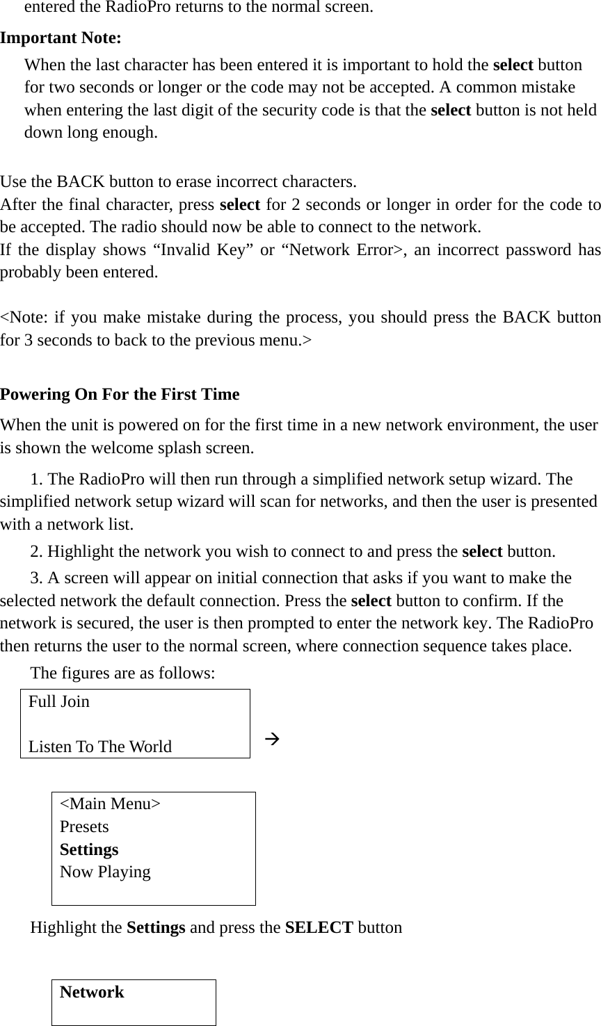   entered the RadioPro returns to the normal screen.   Important Note:   When the last character has been entered it is important to hold the select button for two seconds or longer or the code may not be accepted. A common mistake when entering the last digit of the security code is that the select button is not held down long enough.    Use the BACK button to erase incorrect characters. After the final character, press select for 2 seconds or longer in order for the code to be accepted. The radio should now be able to connect to the network. If the display shows “Invalid Key” or “Network Error&gt;, an incorrect password has probably been entered.  &lt;Note: if you make mistake during the process, you should press the BACK button for 3 seconds to back to the previous menu.&gt;  Powering On For the First Time   When the unit is powered on for the first time in a new network environment, the user is shown the welcome splash screen.    1. The RadioPro will then run through a simplified network setup wizard. The simplified network setup wizard will scan for networks, and then the user is presented with a network list.    2. Highlight the network you wish to connect to and press the select button.   3. A screen will appear on initial connection that asks if you want to make the selected network the default connection. Press the select button to confirm. If the network is secured, the user is then prompted to enter the network key. The RadioPro then returns the user to the normal screen, where connection sequence takes place.    The figures are as follows:  Æ         Highlight the Settings and press the SELECT button        Full Join  Listen To The World &lt;Main Menu&gt; Presets Settings Now Playing  Network  