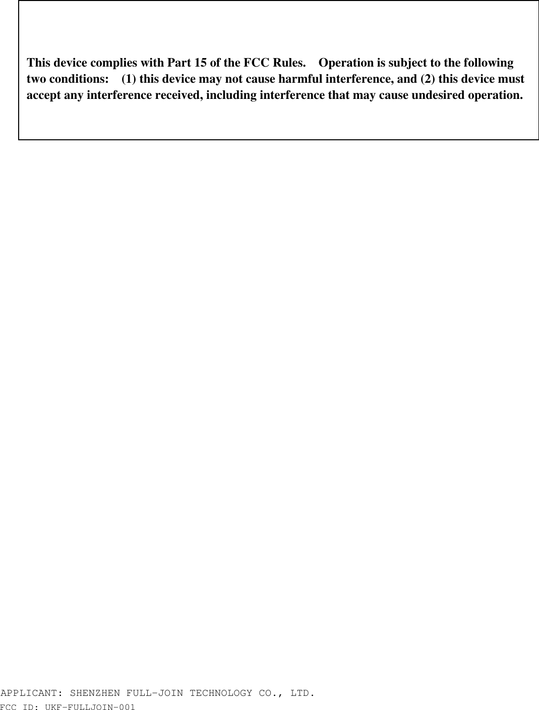 APPLICANT: SHENZHEN FULL-JOIN TECHNOLOGY CO., LTD. FCC ID: UKF-FULLJOIN-001          This device complies with Part 15 of the FCC Rules.    Operation is subject to the following two conditions:    (1) this device may not cause harmful interference, and (2) this device must accept any interference received, including interference that may cause undesired operation. 