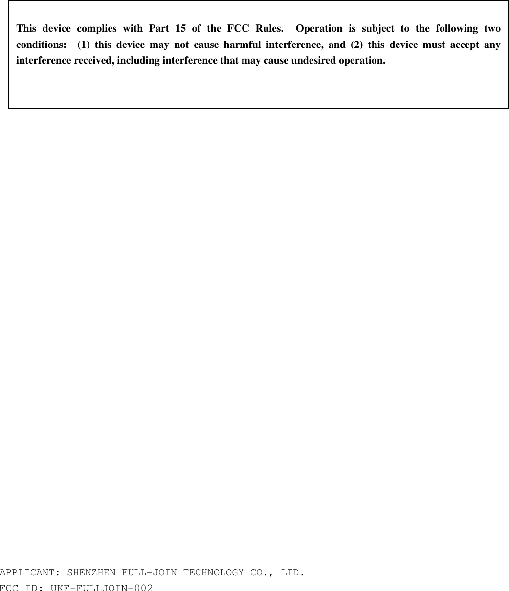                                        APPLICANT: SHENZHEN FULL-JOIN TECHNOLOGY CO., LTD. FCC ID: UKF-FULLJOIN-002   This device complies with Part 15 of the FCC Rules.  Operation is subject to the following two conditions:  (1) this device may not cause harmful interference, and (2) this device must accept any interference received, including interference that may cause undesired operation. 