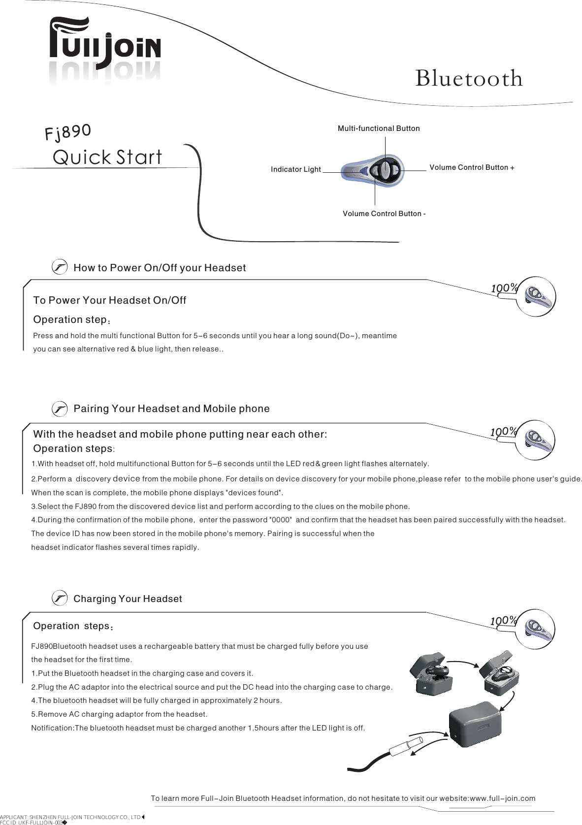 Quick StartHow to Power On/Off your HeadsetCharging Your HeadsetFJ890 Bluetooth headset uses a rechargeable battery that must be charged fully before you usethe headset for the first time. 1.Put the Bluetooth headset in the charging case and covers it.2.Plug the AC adaptor into the electrical source and put the DC head into the charging case to charge.4.The bluetooth headset will be fully charged in approximately 2 hours.5.Remove AC charging adaptor from the headset. Notification:The bluetooth headset must be charged another 1.5hours after the LED light is off.To learn more Full-Join Bluetooth Headset information, do not hesitate to visit our website:www.full-join.comTo Power Your Headset On/OffOperation step:Press and hold the multi functional Button for 5-6 seconds until you hear a long sound(Do~), meantime you can see alternative red &amp; blue light, then release..100%100%Pairing Your Headset and Mobile phoneWith the headset and mobile phone putting near each other:1 With headset off, hold multifunctional Button for 5-6 seconds until the LED red＆green light flashes alternately.2.Perform a  discovery device from the mobile phone. For details on device discovery for your mobile phone,please refer  to the mobile phone user&apos;s guide.When the scan is complete, the mobile phone displays &quot;devices found&quot;.3.Select the FJ890 from the discovered device list and perform according to the clues on the mobile phone.4.During the confirmation of the mobile phone,  enter the password &quot;0000&quot;  and confirm that the headset has been paired successfully with the headset.The device ID has now been stored in the mobile phone&apos;s memory. Pairing is successful when the headset indicator flashes several times rapidly. .100%Operation steps:Operation steps:Fj890BluetoothMulti-functional ButtonVolume Control Button -Volume Control Button +Indicator LightAPPLICANT: SHENZHEN FULL-JOIN TECHNOLOGY CO., LTD.FCC ID: UKF-FULLJOIN-003