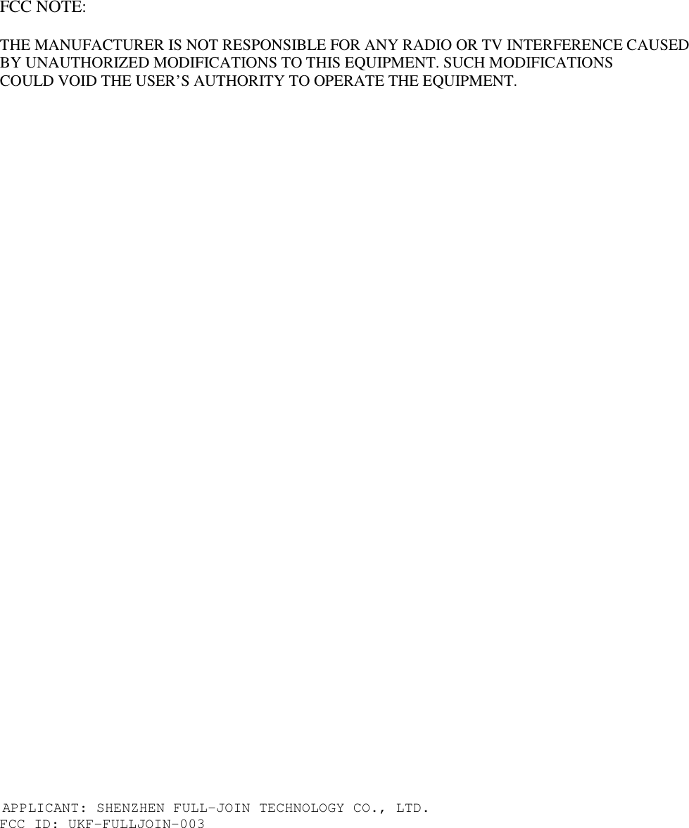FCC NOTE:  THE MANUFACTURER IS NOT RESPONSIBLE FOR ANY RADIO OR TV INTERFERENCE CAUSED    BY UNAUTHORIZED MODIFICATIONS TO THIS EQUIPMENT. SUCH MODIFICATIONS    COULD VOID THE USER’S AUTHORITY TO OPERATE THE EQUIPMENT.                                         APPLICANT: SHENZHEN FULL-JOIN TECHNOLOGY CO., LTD. FCC ID: UKF-FULLJOIN-003 