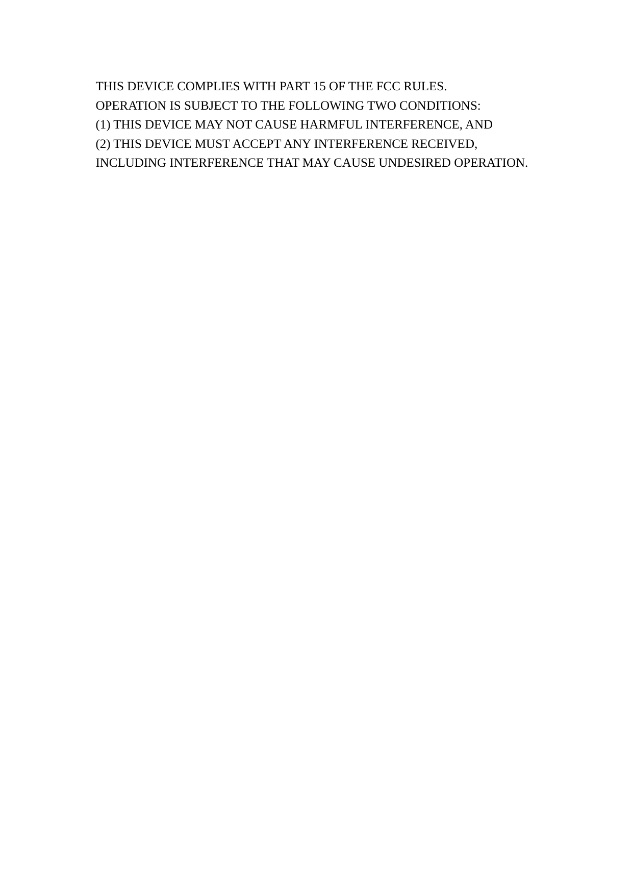 THIS DEVICE COMPLIES WITH PART 15 OF THE FCC RULES. OPERATION IS SUBJECT TO THE FOLLOWING TWO CONDITIONS: (1) THIS DEVICE MAY NOT CAUSE HARMFUL INTERFERENCE, AND (2) THIS DEVICE MUST ACCEPT ANY INTERFERENCE RECEIVED, INCLUDING INTERFERENCE THAT MAY CAUSE UNDESIRED OPERATION. 