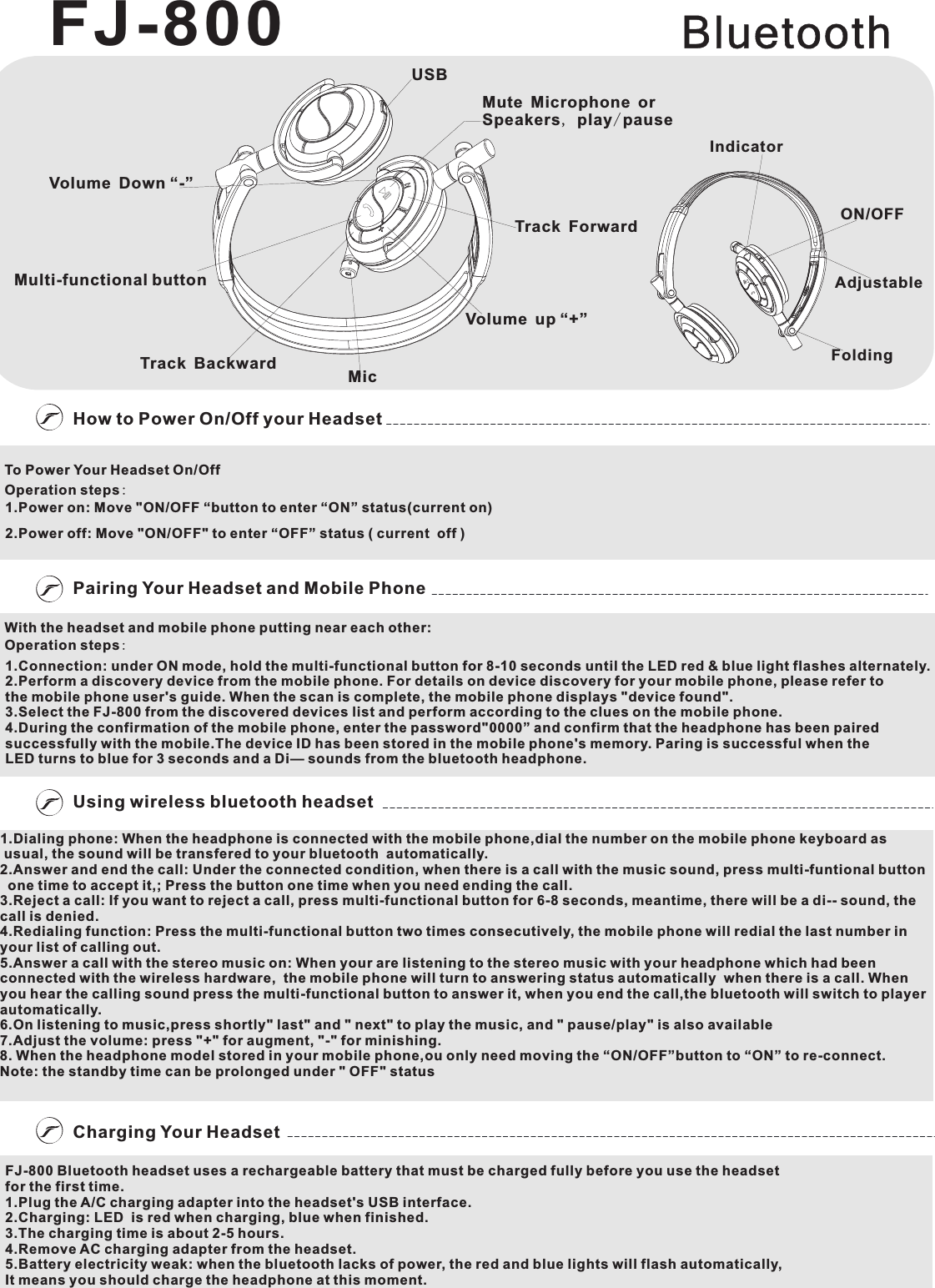 Charging Your HeadsetPairing Your Headset and Mobile PhoneUsing wireless bluetooth headsetOperation steps:Operation steps:BluetoothTo Power Your Headset On/OffOperation steps:1.Power on: Move &quot;ON/OFF “  to enter “ON” status(current on)2.Power off: Move &quot;ON/OFF&quot; to enter “OFF” status ( current  off )buttonWith the headset and mobile phone putting near each other:Operation steps:1.Connection: under ON mode, hold the multi-functional button for 8-10 seconds until the LED red &amp; blue light flashes alternately.2.Perform a discovery device from the mobile phone. For details on device discovery for your mobile phone, please refer to the mobile phone user&apos;s guide. When the scan is complete, the mobile phone displays &quot;device found&quot;.3.Select the FJ-800 from the discovered devices list and perform according to the clues on the mobile phone.4.During the confirmation of the mobile phone, enter the password&quot;0000” and confirm that the headphone has been paired successfully with the mobile.The device ID has been stored in the mobile phone&apos;s memory. Paring is successful when the LED turns to blue for 3 seconds and a Di— sounds from the bluetooth headphone.1.Dialing phone: W ial the number on the mobile phone keyboard as usual, the sound will be transfered to your bluetooth  automatically.2.Answer and end the call: Under the connected condition, when there is a call with the music sound, press multi-funtional button  one time to accept it,; Press the button one time when you need ending the call.3.Reject a call: If you want to reject a call, press multi-functional button for 6-8 seconds, meantime, there will be a di-- sound, the call is denied.4.Redialing function: Press the multi-functional button two times consecutively, the mobile phone will redial the last number in your list of calling out.5.Answer a call with the stereo music on: When your are listening to the stereo music with your headphone which had been connected with the wireless hardware,  the mobile phone will turn to answering status automatically  when there is a call. Whenyou hear the calling sound press the multi-functional button to answer it, when you end the call,the bluetooth will switch to player automatically.6.On listening to music,press shortly&quot; last&quot; and &quot; next&quot; to play the music, and &quot; pause/play&quot; is also available7.Adjust the volume: press &quot;+&quot; for augment, &quot;-&quot; for minishing.8. When the headphone model stored in your mobile phone,ou only need moving the “ON/OFF”button to “ON” to re-connect.Note: the standby time can be prolonged under &quot; OFF&quot; statushen the headphone is connected with the mobile phone,dFJ-800 Bluetooth headset uses a rechargeable battery that must be charged fully before you use the headsetfor the first time.1.Plug the A/C charging adapter into the headset&apos;s USB interface.2.Charging: LED  is red when charging, blue when finished.3.The charging time is about 2-5 hours.4.Remove AC charging adapter from the headset.5.Battery electricity weak: when the bluetooth lacks of power, the red and blue lights will flash automatically,It means you should charge the headphone at this moment.FJ-800FoldingAdjustableON/OFFIndicatorMute Microphone or Speakers, play/pauseUSBVolume Down “-”Multi-functional buttonTrack ForwardHow to Power On/Off your HeadsetMicVolume up “+”Track Backward